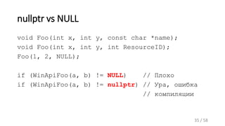nullptr vs NULL
void Foo(int x, int y, const char *name);
void Foo(int x, int y, int ResourceID);
Foo(1, 2, NULL);
if (WinApiFoo(a, b) != NULL) // Плохо
if (WinApiFoo(a, b) != nullptr) // Ура, ошибка
// компиляции
35 / 58
 