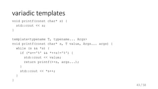 variadic templates
void printf(const char* s) {
std::cout << s;
}
template<typename T, typename... Args>
void printf(const char* s, T value, Args... args) {
while (s && *s) {
if (*s=='%' && *++s!='%') {
std::cout << value;
return printf(++s, args...);
}
std::cout << *s++;
}
}
43 / 58
 