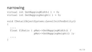 narrowing
virtual int GetMappingWidth( ) = 0;
virtual int GetMappingHeight( ) = 0;
void CDetailObjectSystem::LevelInitPreEntity()
{
....
float flRatio { pMat->GetMappingWidth() /
pMat->GetMappingHeight() };
....
}
46 / 58
 
