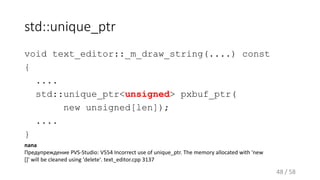 std::unique_ptr
void text_editor::_m_draw_string(....) const
{
....
std::unique_ptr<unsigned> pxbuf_ptr(
new unsigned[len]);
....
}
48 / 58
nana
Предупреждение PVS-Studio: V554 Incorrect use of unique_ptr. The memory allocated with 'new
[]' will be cleaned using 'delete'. text_editor.cpp 3137
 