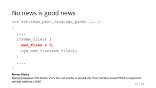 No news is good news
int settings_proc_language_packs(....)
{
....
if(mem_files) {
mem_files = 0;
sys_mem_free(mem_files);
}
....
}
52 / 58
Fennec Media
Предупреждение PVS-Studio: V575 The null pointer is passed into 'free' function. Inspect the first argument.
settings interface.c 3096
 