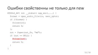 Ошибки свойственны не только для new
ETOOLS_API int __stdcall ogg_enc(....) {
format = open_audio_file(in, &enc_opts);
if (!format) {
fclose(in);
return 0;
};
out = fopen(out_fn, "wb");
if (out == NULL) {
fclose(out);
return 0;
}
}
53 / 58
 