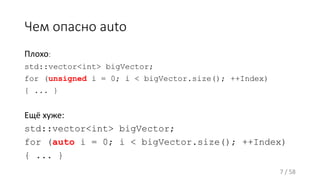 Чем опасно auto
Плохо:
std::vector<int> bigVector;
for (unsigned i = 0; i < bigVector.size(); ++Index)
{ ... }
Ещё хуже:
std::vector<int> bigVector;
for (auto i = 0; i < bigVector.size(); ++Index)
{ ... }
7 / 58
 