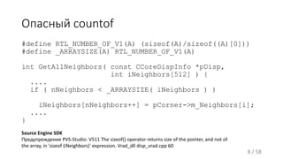 Опасный countof
#define RTL_NUMBER_OF_V1(A) (sizeof(A)/sizeof((A)[0]))
#define _ARRAYSIZE(A) RTL_NUMBER_OF_V1(A)
int GetAllNeighbors( const CCoreDispInfo *pDisp,
int iNeighbors[512] ) {
....
if ( nNeighbors < _ARRAYSIZE( iNeighbors ) )
iNeighbors[nNeighbors++] = pCorner->m_Neighbors[i];
....
}
8 / 58
Source Engine SDK
Предупреждение PVS-Studio: V511 The sizeof() operator returns size of the pointer, and not of
the array, in 'sizeof (iNeighbors)' expression. Vrad_dll disp_vrad.cpp 60
 