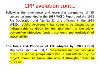 CPP evolution cont…
Following the emergence and increasing acceptance of SD
concept as grounded in the 1987 WCED Report and the 1992
Rio Declaration and Agenda 21, and affirmed in the 1994
WSSD, public involvement has come to be viewed as an
indispensable condition for the attainment of the triple-
bottom-line objectives (social, economic and ecological) of
sustainability:
The Goals and Principles of EIA adopted by UNEP (1988)
stipulates, inter alia, that, “…the concerns and points-of-view
of all the various groups interested in and affected by the
project should be taken into account throughout the EIA
process”.
 