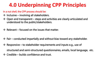 4.0 Underpinning CPP Principles
In a nut shell, the CPP process should be:
 Inclusive – involving all stakeholders.
 Open and transparent – steps and activities are clearly articulated and
understood to the public/stakeholders.
 Relevant – focused on the issues that matter.
 Fair – conducted impartially and without bias toward any stakeholder.
 Responsive – to stakeholder requirements and inputs e.g., use of
structured and semi-structured questionnaires, emails, local language, etc.
 Credible – builds confidence and trust.
 