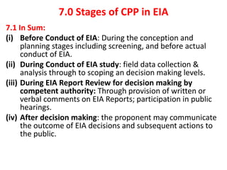 7.0 Stages of CPP in EIA
7.1 In Sum:
(i) Before Conduct of EIA: During the conception and
planning stages including screening, and before actual
conduct of EIA.
(ii) During Conduct of EIA study: field data collection &
analysis through to scoping an decision making levels.
(iii) During EIA Report Review for decision making by
competent authority: Through provision of written or
verbal comments on EIA Reports; participation in public
hearings.
(iv) After decision making: the proponent may communicate
the outcome of EIA decisions and subsequent actions to
the public.
 