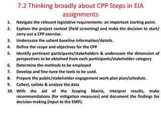 7.2 Thinking broadly about CPP Steps in EIA
assignments
1. Navigate the relevant legislative requirements- an important starting point.
2. Explore the project context (field screening) and make the decision to start/
carry out a CPP exercise.
3. Underscore the salient baseline information/details.
4. Define the scope and objectives for the CPP
5. Identify pertinent participants/stakeholders & underscore the dimension of
perspectives to be obtained from each participants/stakeholder category
6. Determine the methods to be employed
7. Develop and fine-tune the tools to be used.
8. Prepare the public/stakeholder engagement work plan plan/schedule.
9. Collect, collate & analyse the data
10. With the aid of the Scoping Matrix, interpret results, make
recommendations (for mitigation measures) and document the findings for
decision making (input to the EMP).
 