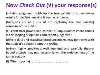 Now Check Out (√) your response(s)
(a)Public judgement holds for the true validity of expert-driven
results for decision making & user acceptance.
(b)Experts are at a risk of not capturing the true (innate)
concerns of the public.
(c)Expert background and context of inquiry/assessment counts
in the shaping of opinions and expert judgement.
(d)Field data and statistical pronouncements may part ways with
the subject’s opinion about the reality.
(e)Even highly ambitious, well intended and carefully theory-
bound projects may not necessarily win the endorsement of the
target persons.
(f) Other (specify) …………………………………………..
 