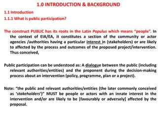 1.0 INTRODUCTION & BACKGROUND
1.1 Introduction
1.1.1 What is public participation?
The construct PUBLIC has its roots in the Latin Populus which means “people”. In
the context of EIA/EA, it constitutes a section of the community or actor
agencies /authorities having a particular interest in (stakeholders) or are likely
to affected by the process and outcomes of the proposed project/intervention.
Thus conceived,
Public participation can be understood as: A dialogue between the public (including
relevant authorities/entities) and the proponent during the decision-making
process about an intervention (policy, programme, plan or a project).
Note: “the public and relevant authorities/entities (the later commonly conceived
as ‘stakeholders’)” MUST be people or actors with an innate interest in the
intervention and/or are likely to be [favourably or adversely] affected by the
proposal.
 