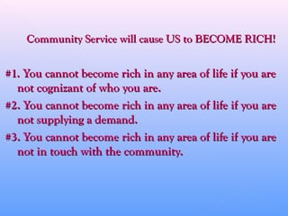 Community Service will cause US to BECOME RICH!Community Service will cause US to BECOME RICH!
#1. You cannot become rich in any area of life if you are#1. You cannot become rich in any area of life if you are
not cognizant of who you are.not cognizant of who you are.
#2. You cannot become rich in any area of life if you are#2. You cannot become rich in any area of life if you are
not supplying a demand.not supplying a demand.
#3. You cannot become rich in any area of life if you are#3. You cannot become rich in any area of life if you are
not in touch with the community.not in touch with the community.
 