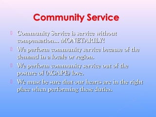  Community Service is service withoutCommunity Service is service without
compensation... MONETARILY!compensation... MONETARILY!
 We perform community service because of theWe perform community service because of the
demand in a locale or region.demand in a locale or region.
 We perform community service out of theWe perform community service out of the
posture of (AGAPE) love.posture of (AGAPE) love.
 We must be sure that our hearts are in the rightWe must be sure that our hearts are in the right
place when performing these duties.place when performing these duties.
 