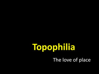 Topophilia
The love of place
 