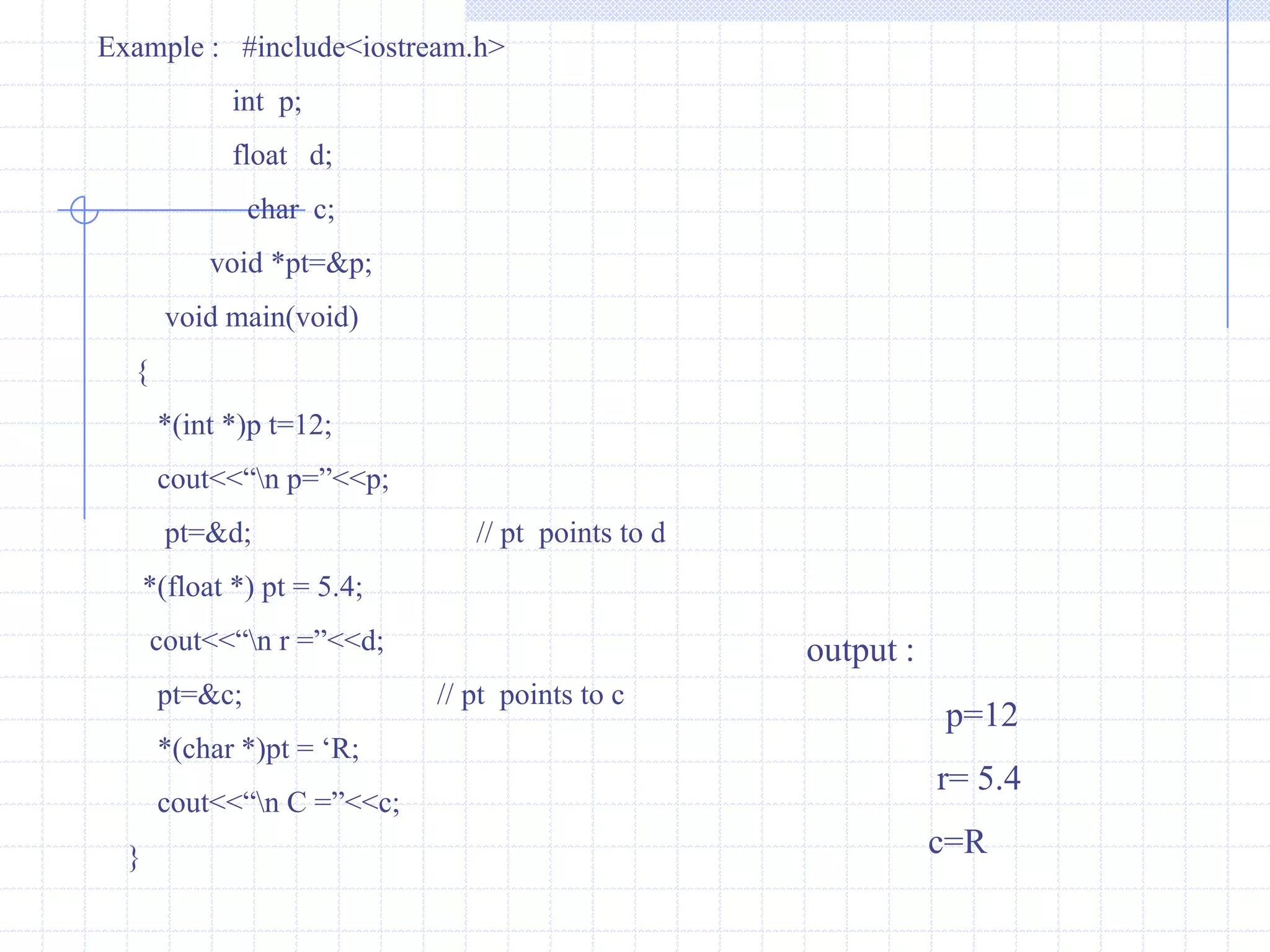 PointerA pointer is a memory variable that stores a memory address.Pointers can have any name that is legal for other variables and it is declared in the same fashion like other variables but it is always denoted by ‘*’ operator. Features of Pointers : Pointers save the memory space.Execution time with pointer is faster because data is manipulated with the address I.e., direct access to memory location.The memory is accessed efficiently with the pointers.The pointer assigns the memory space dynamically that leads you to reserve a specific bytes in the memory.Pointers are used with data structures.They are useful for representing two-dimensional and  multi-dimensional arrays.In C++ , a pointer declared to a base class could access the objects of derived class. Whereas  a pointer to derived class cannot access the objects of base class.The compiler will generate an error message cannot convert ‘A *’  to ‘B *’ where A is the base class  and B is the derived class.