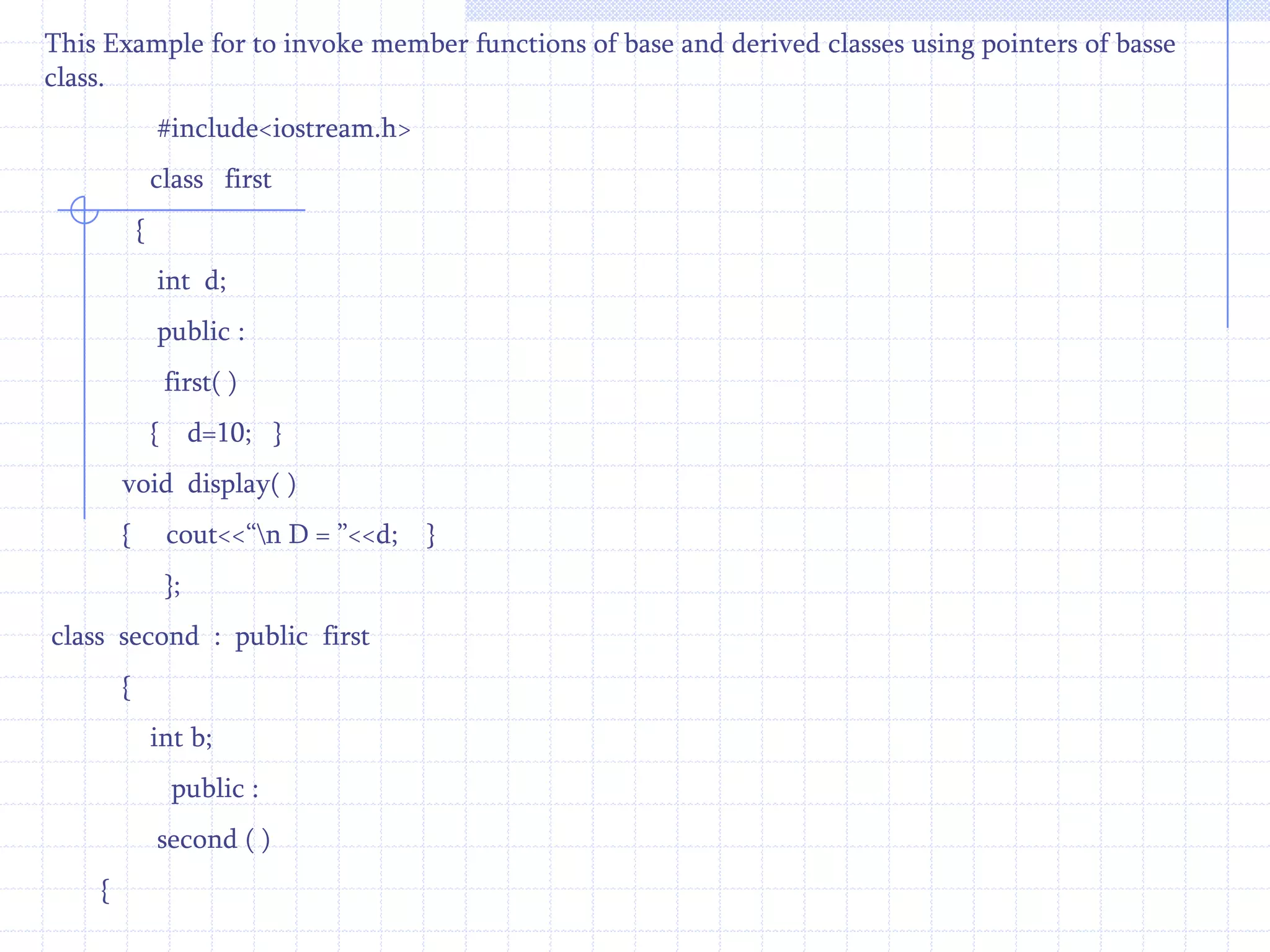 Class   second :  public first          //  derived class    {         int  k;       public :    virtual  void display( )          //  member function of derived class   {     ------------------             }     };In the above example base and derived classes have the same member function display( ) preceded by the keyword virtual. The various forms of virtual functions in base and derived classes are dynamically bound.The references are detected from the base class. All functions in derived classes are believed as virtual,supposing they match the base class function exactly in number and types of parameters sent. If there is no match between these functions,they will be assumed as overloaded functions. The virtual function is declared virtual, the system will use dynamic (late) binding which is carried out at run time other wise compile time binding is used. 