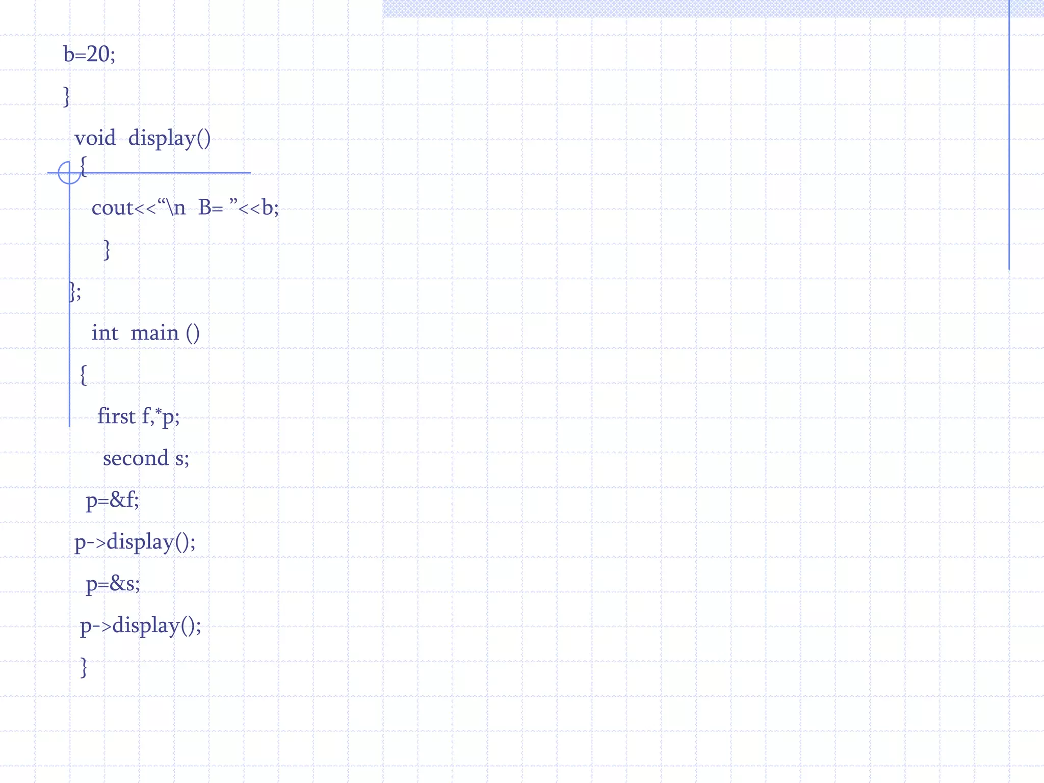Example :       #include<iostream.h>                           class  first                        {                             int   b;                        public :                     first( )                    {                        b=10;                      }                void  display( )                {                   cout<<“\n The value of b = : ”<<b;     }                     };                class second : public  first                  {                     int   d;                    public :                  second( )This example invoke to member function using scope access operator.