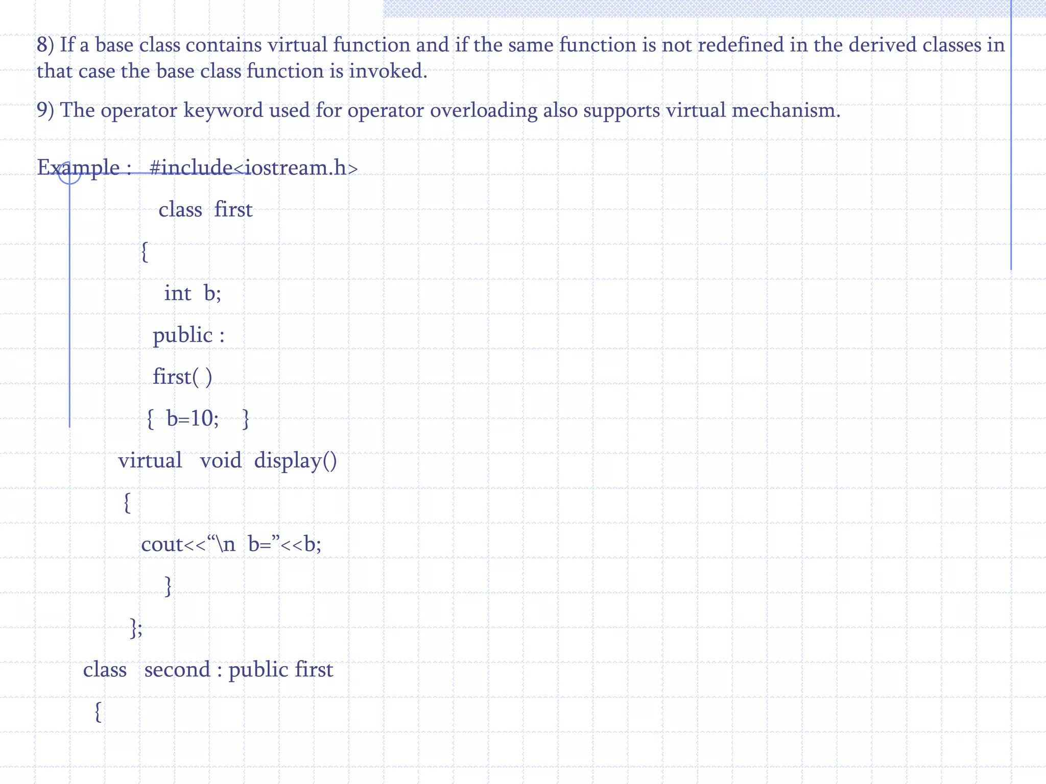 This Example for to invoke member functions of base and derived classes using pointers of basse class.                #include<iostream.h>               class   first             {                int  d;                public :                 first( )               {    d=10;   }           void  display( )           {     cout<<“\n D = ”<<d;    }                 }; class  second  :  public  first           {               int b;                  public :                second ( )        {