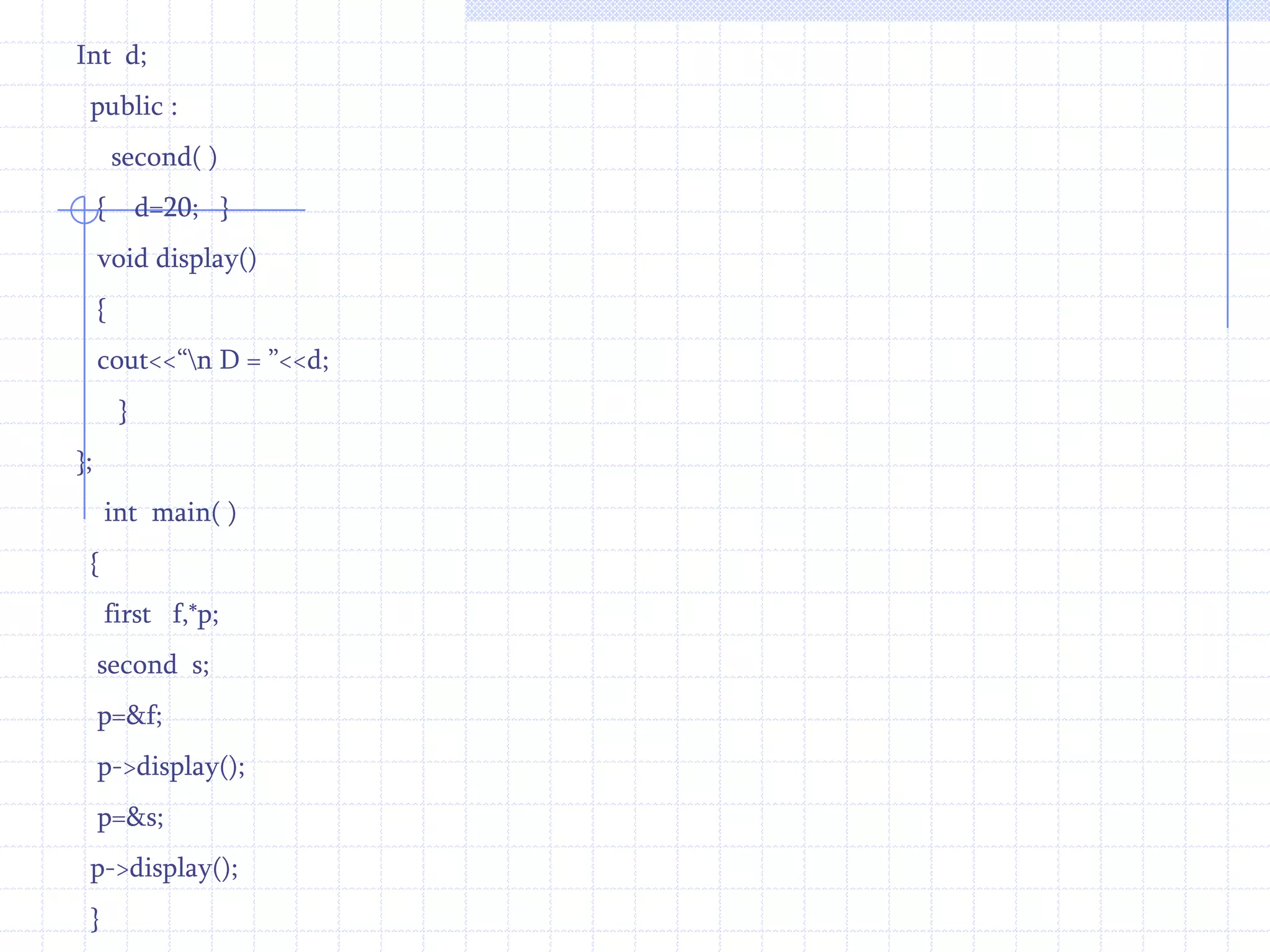 b=20;}  void  display()   {     cout<<“\n  B= ”<<b;       } };     int  main ()   {      first f,*p;       second s;    p=&f;  p->display();    p=&s;   p->display();   }
