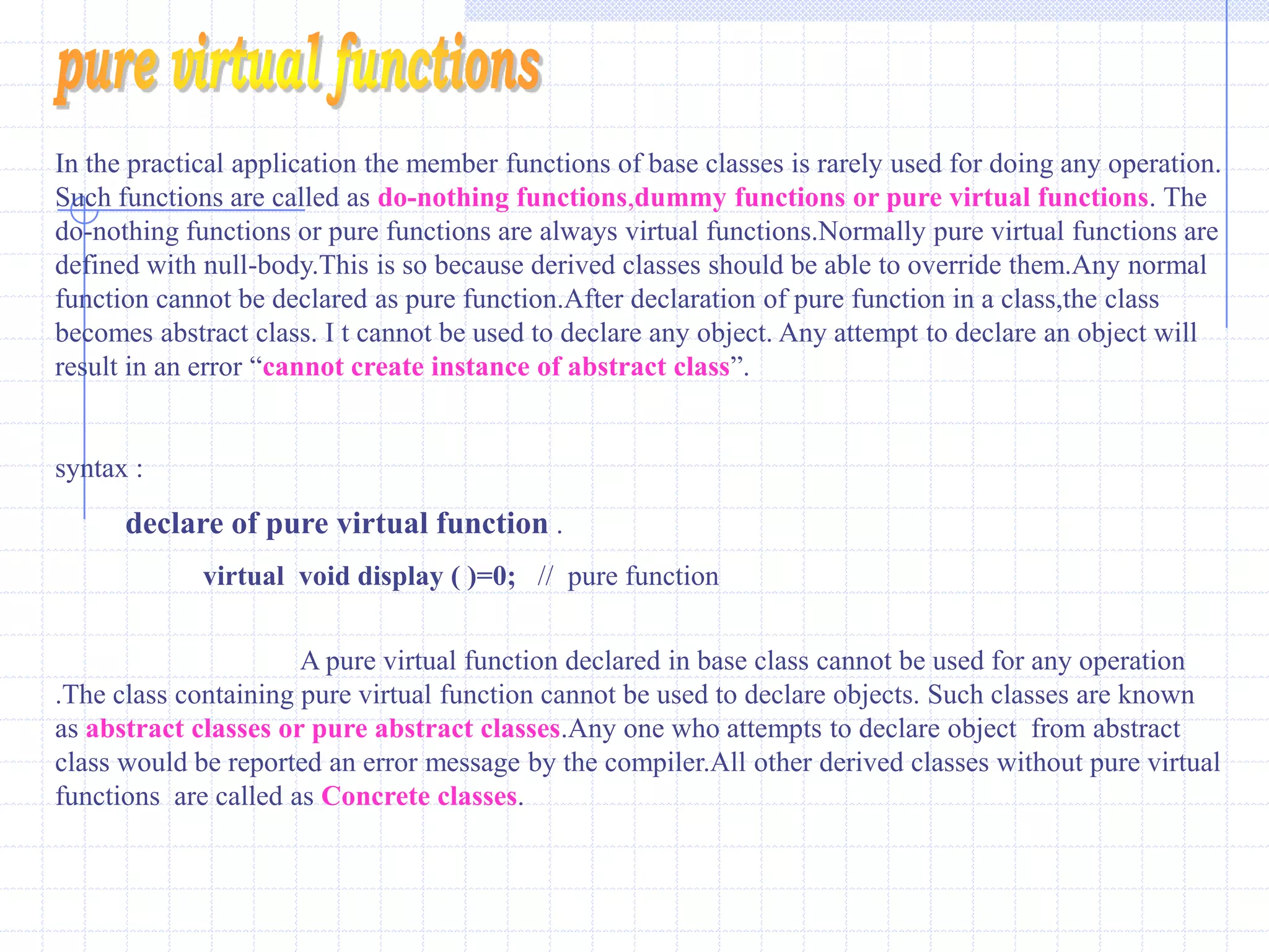 VIRTUAL FUNCTIONSVirtual functions of base classes must be redefined in the derived classes.The programmer can define a virtual function in a base class and can use the same function name in any derived class.even if  the number and type of arguments are matching.The matching function overrides the base class function of same name.virtual functions can only be member functions.      int base :: get(int)  and  int derived :: get(int)  even when they are not virtual.               The base class version is a available to derived class objects  via  scope override.if they are virtual only the function associated with the actual type of objects is available.  Rules For Virtual FunctionsThe virtual functions should not be static and must be  member of a class.A virtual function may be declared as friend for another class. Object pointer can access virtual functions.Constructors cannot be declared as virtual,but destructors can be declared as virtual.The virtual is declared in a public section of the class.It is also possible to define the virtual function outside the class.in  such a case the declaration is done inside the class and definition is done outside the class. The virtual keyword is used in the declaration and not in function declarator. It is also possible to return a value from virtual function like other functions.The prototype of virtual functions in base and derived classes should be exactly the same.in case of mismatch,the compiler neglects the virtual  function mechanism and treats them as overloaded functions.Arithmetic operation cannot be used with base class pointer. 