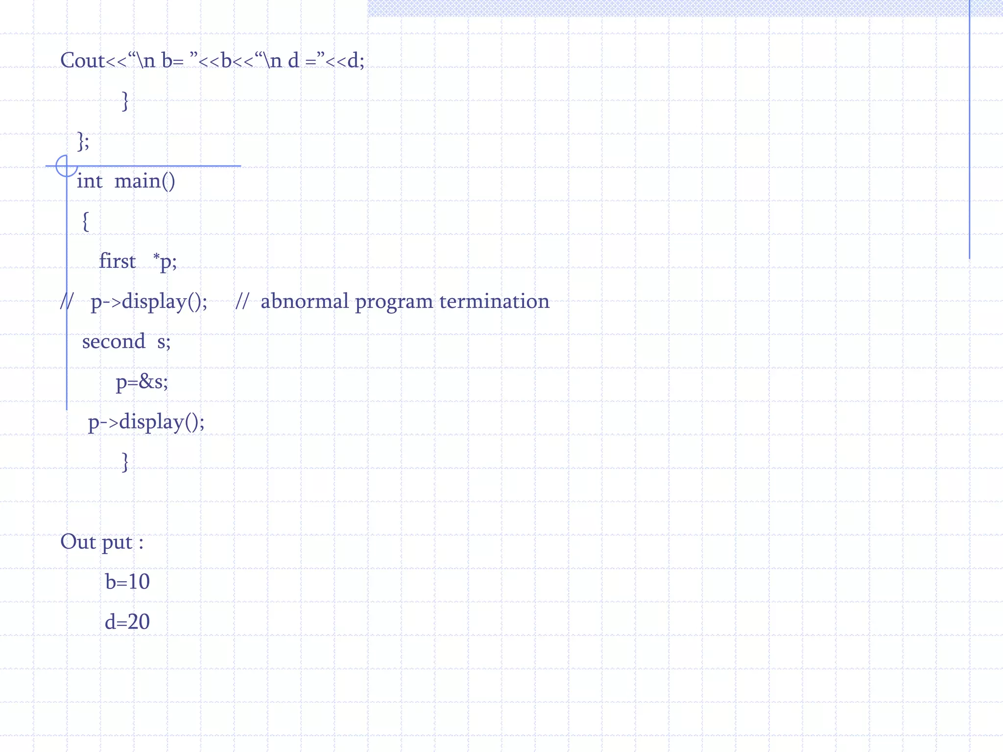 Int  d;  public :     second( )   {    d=20;   }   void display()   {   cout<<“\n D = ”<<d;      }};    int  main( )  {    first   f,*p;   second  s;   p=&f;   p->display();   p=&s;  p->display();  }