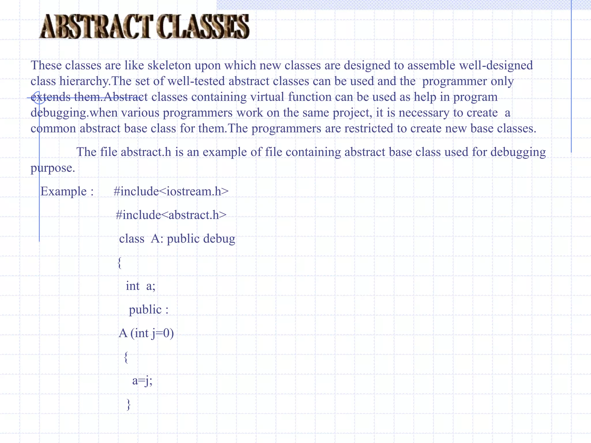 pure virtual functions                                                                                                                                                                                                                         In the practical application the member functions of base classes is rarely used for doing any operation. Such functions are called as do-nothing functions,dummy functions or pure virtual functions. The do-nothing functions or pure functions are always virtual functions.Normally pure virtual functions are defined with null-body.This is so because derived classes should be able to override them.Any normal function cannot be declared as pure function.After declaration of pure function in a class,the class becomes abstract class. I t cannot be used to declare any object. Any attempt to declare an object will  result in an error “cannot create instance of abstract class”.  syntax :declare of pure virtual function .virtual  void display ( )=0;   //  pure function                                   A pure virtual function declared in base class cannot be used for any operation .The class containing pure virtual function cannot be used to declare objects. Such classes are known as abstract classes or pure abstract classes.Any one who attempts to declare object  from abstract class would be reported an error message by the compiler.All other derived classes without pure virtual functions  are called as Concrete classes.    