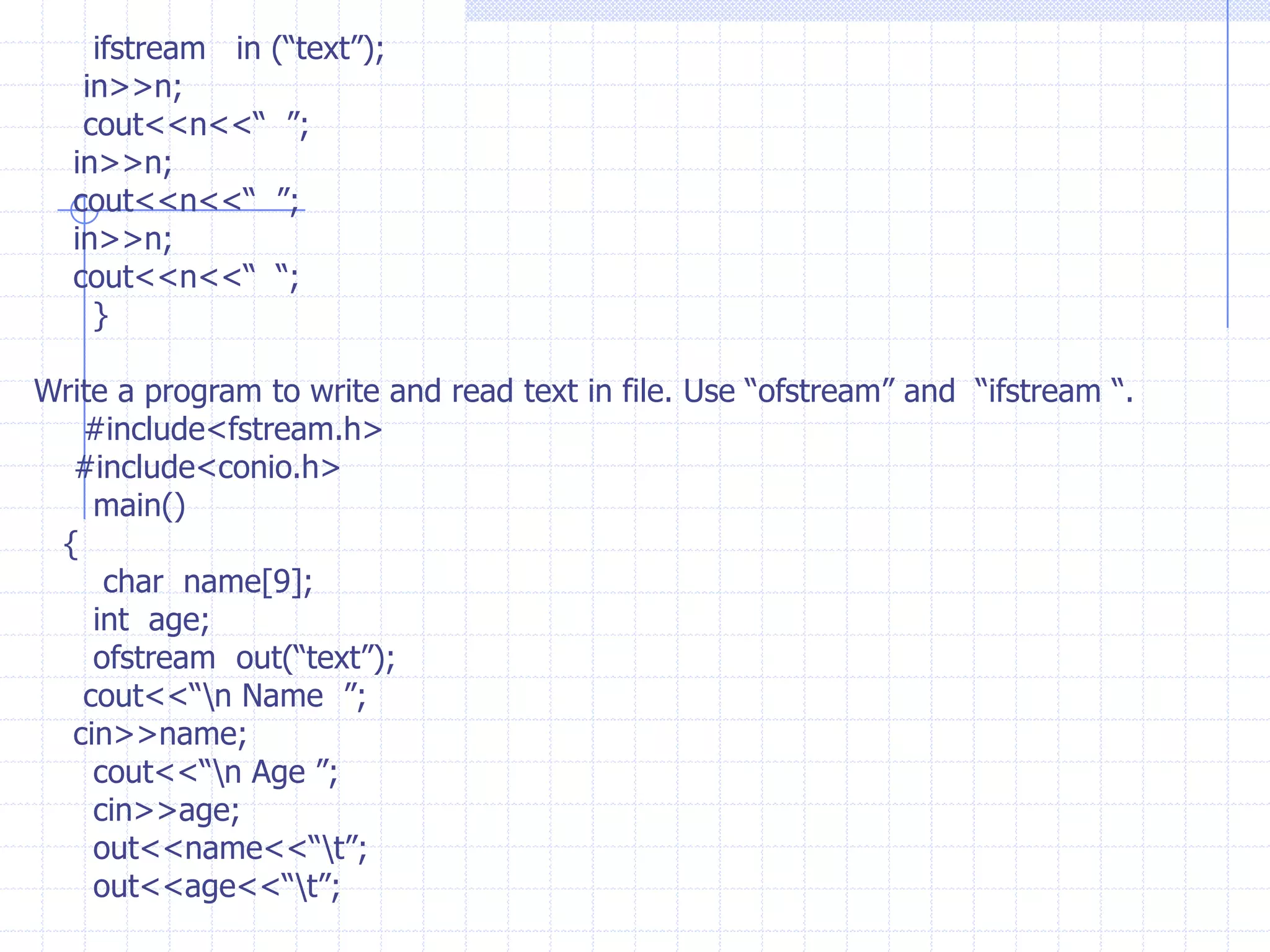 Applications with files                  Stream is a sequence of bytes or character which  we input or output from console devices. cout for monitor,  cin for keyboard.                 The input /output of memory variables  are  resident  in  the  memory until we exit from the program.File Stream:   The file-stream objects redirects  the  o/p or  i/p  from disk files. Once the input information of variables is stored in a file  we can recall the data from the file when ever we want. Because file is a logically entity the informati0n is saved in secondary memory(disk).File stream classes : C++ provides predefined file  stream classes to work with files. These Classes are predefined in  “ #include<fstream.h> “.  The predefined  stream classes  are : of stream :   This stream object helps us to create a new files and writes the data into the  file. If the file is already existed it is overwrites.If stream  :   This is to open an existing file and reads the data from the file.     