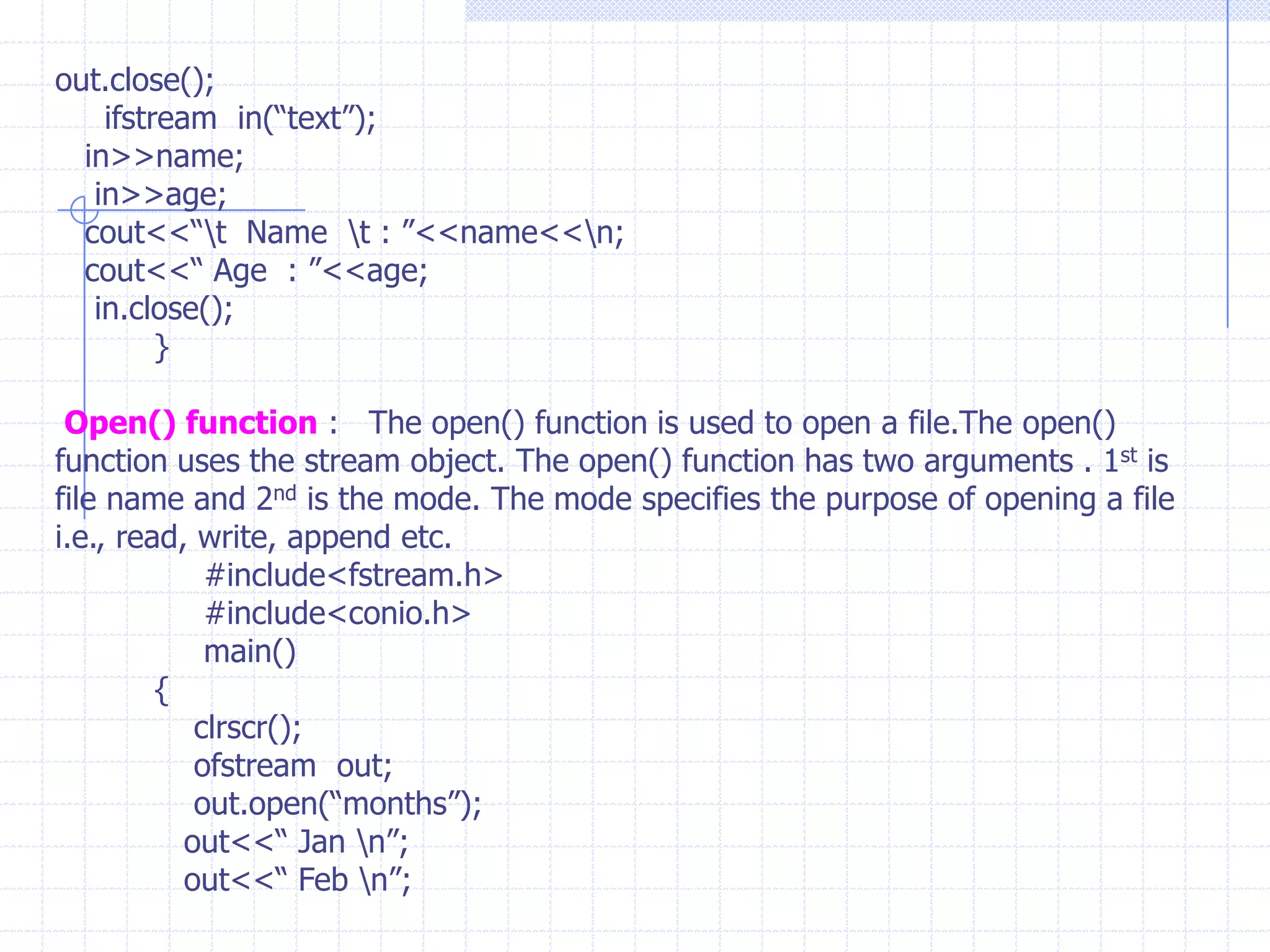 F-stream:  It is combined properties of  of stream or if stream  and extended withother i/o flags.IFSTREAM :  This class is derived from fstreambase and Istream  by multiple inheritance. It can access the member functions such as get(),getline(),seekg(),tellg() and read().It allows input operations and provides open() function  with default input mode.OFSTREAM : This class is derived from fstreambase and Ostream  by multiple inheritance. It can access the member functions such as put(),seekp(),tellp() and write().It allows output operations and provides  member function open() function  with default output mode.STEPS OF FILE  OPERATIONS :  1) File name . 2) Opening file. 3) Reading or writing the file (File processing) 4) Detecting Errors. 5) Closing the files.
