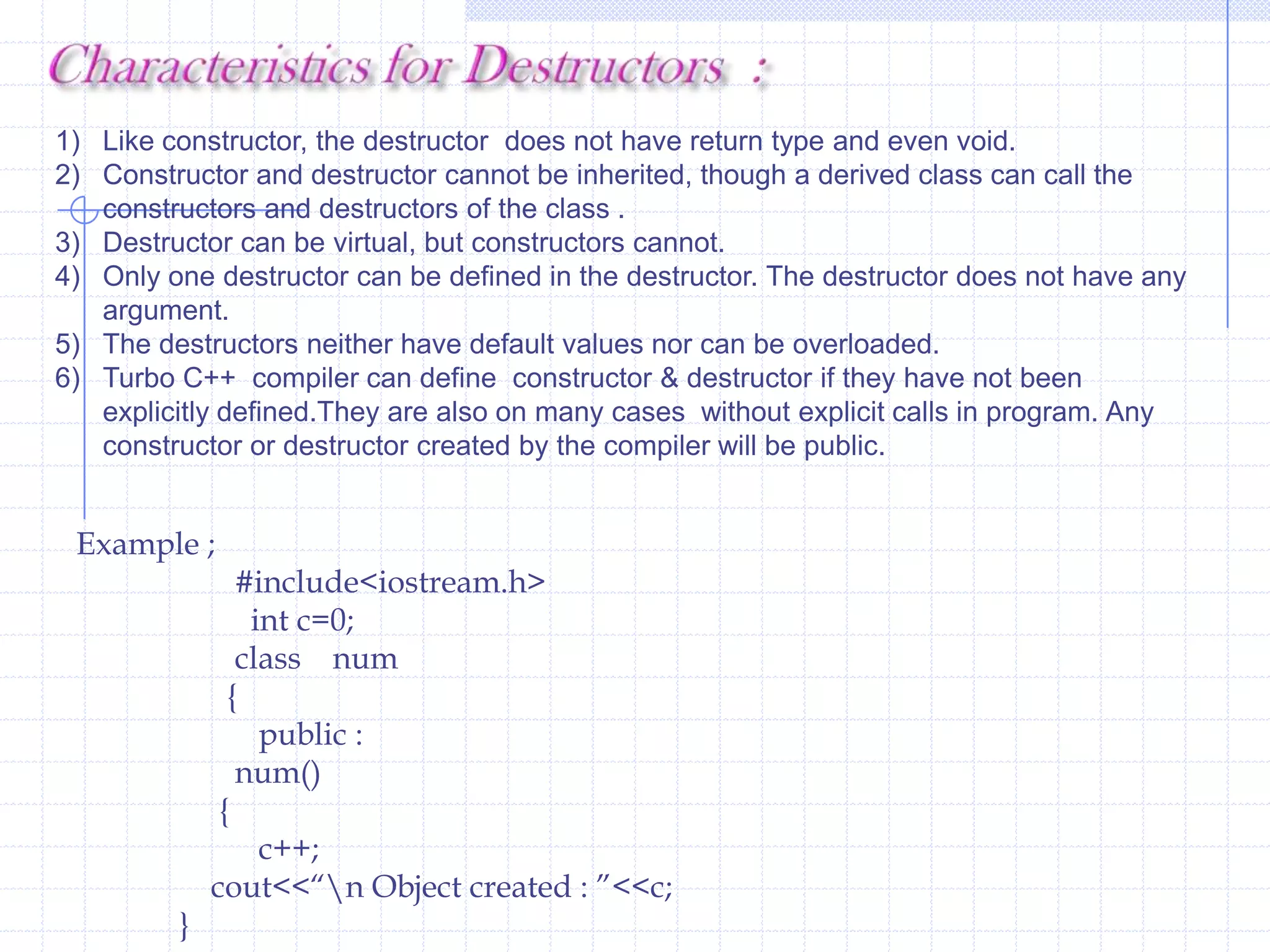 Constructors   And  DestructorsWe defined a separate member function  for  reading input values for data members. Using  object ,member function is invoked  and data members are initialized. The  programmer needs to call the function. C++  provides  a pair  of  in-built special member functions called Constructor and Destructor.  The Constructor constructs the objects and destructor destroys the objects .The compiler automatically executes these functions. The programmer  does not need to make any effort  for invoking these functions.                        The C++ run-time arrangement takes  care of execution  of constructors and destructors. When an object is created ,constructor is executed. The programmer can  pass values  to the  constructor  to initialize member variables  with different values. The destructor destroys the object. The destructor is executed at the end of the function when objects are  of no use or goes out of scope.                       Constructors and destructors are special member function.