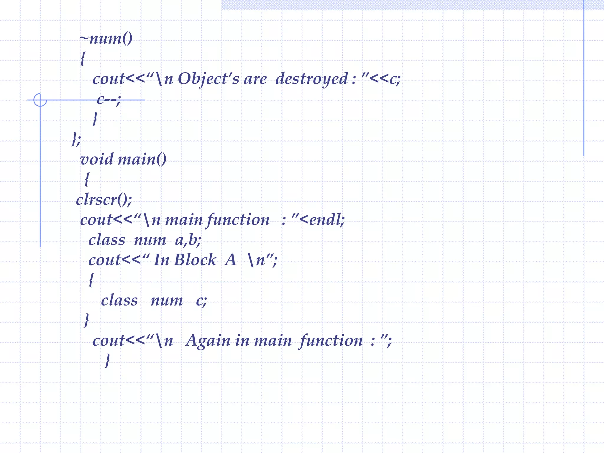 Characteristics of Constructor :Constructor has the same name as that of the class it belongs.Constructor is executed when an object is declared.Constructors have neither return value nor void.Though constructors are executed implicitly, they  can be invoked explicitly.Constructor can have default and can be overloaded.The constructor without arguments is called as default Constructor.Example  :                       #include< iostream.h >                        class num                       {                           private :                              int a,b,c;                                public :                                   num();// declaration of constructor                                void show()                             {                                   cout<<endl<<“ a =“<<a<<endl<<“ b=“<<b<<endl<<“ c =“<<c;                                   }                          };
