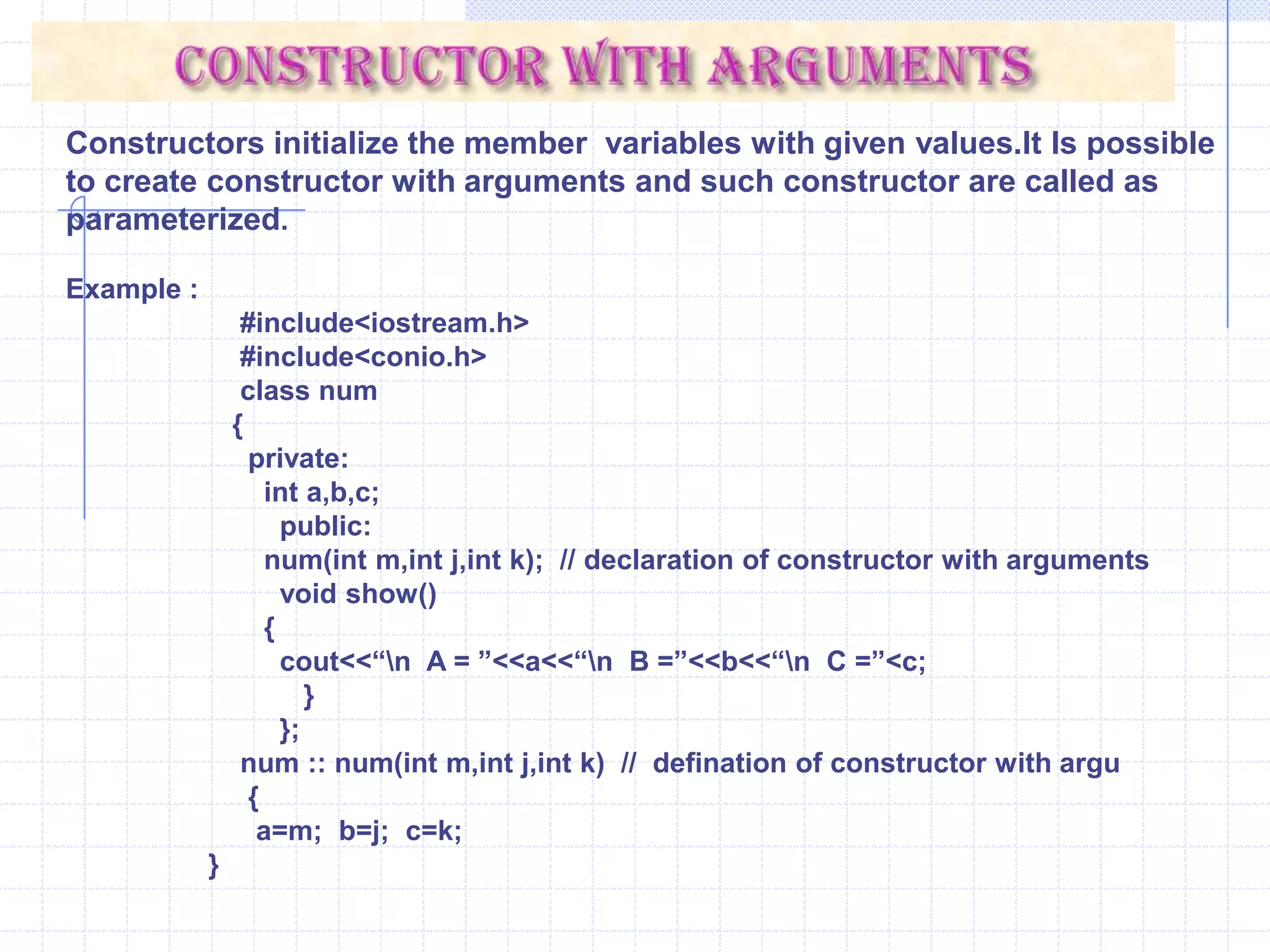 num :: num( ) {    cout<<“\n Constructor is called : ”;     a=1;    b=2;    c=3;    }   void main( ) {    clrscr();    num  x;    x.show();      }DestructorsDestructors are opposite to the constructor. The process of destroying the class objects created by constructors is done in destructor. preceded by a tilde(~).A destructor is automatically executed when object goes out of scope. It is also invoked when delete operator is used to free memory allocated with class pointer.