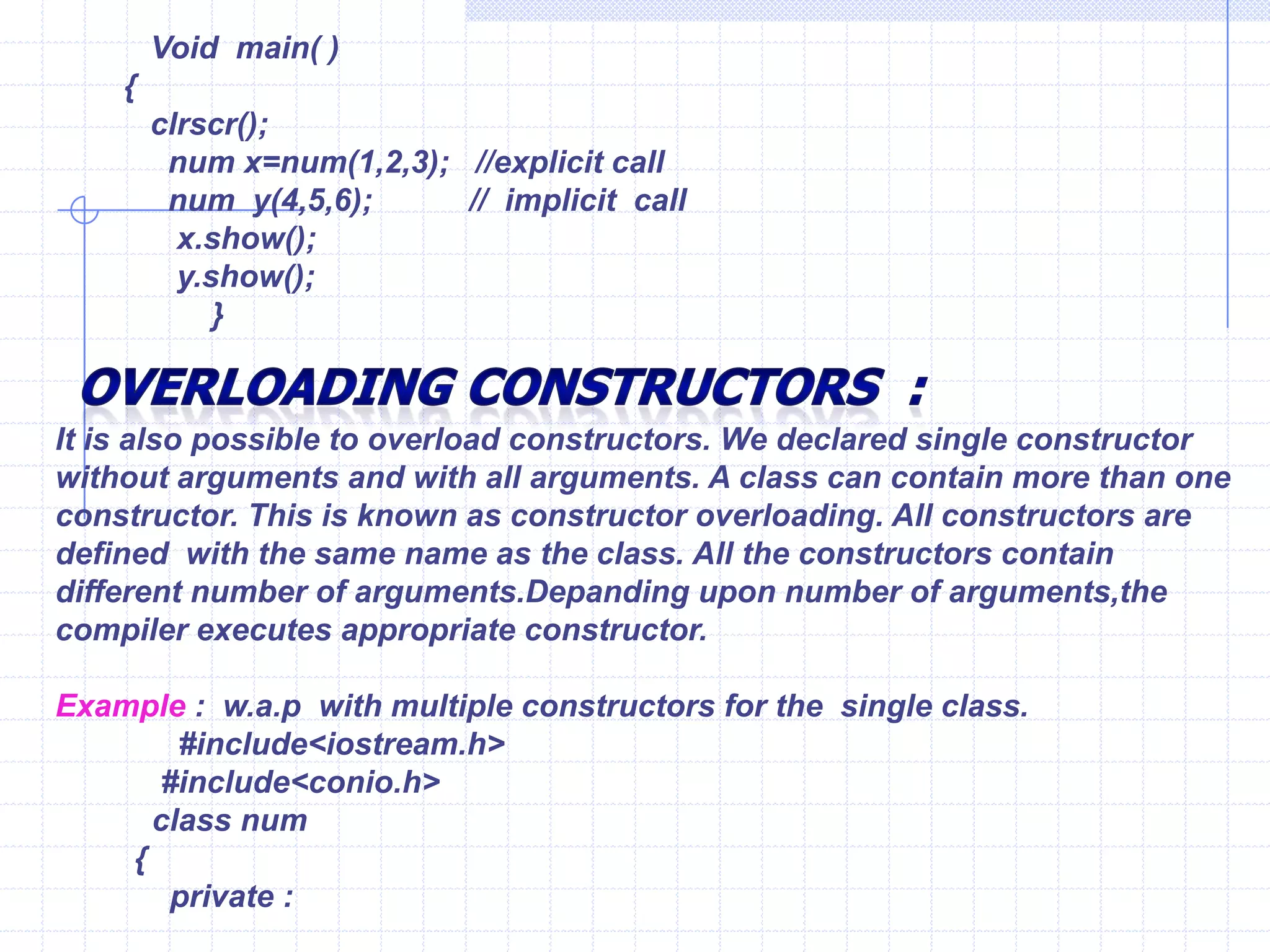 Characteristicsfor Destructors  :Like constructor, the destructor  does not have return type and even void.Constructor and destructor cannot be inherited, though a derived class can call the constructors and destructors of the class .Destructor can be virtual, but constructors cannot.Only one destructor can be defined in the destructor. The destructor does not have any argument.The destructors neither have default values nor can be overloaded.Turbo C++  compiler can define  constructor & destructor if they have not been explicitly defined.They are also on many cases  without explicit calls in program. Any constructor or destructor created by the compiler will be public. Example ;                    #include<iostream.h>                      int c=0;                    class    num                   {                       public :                    num()                  {                       c++;                 cout<<“\n Object created : ”<<c;             }         