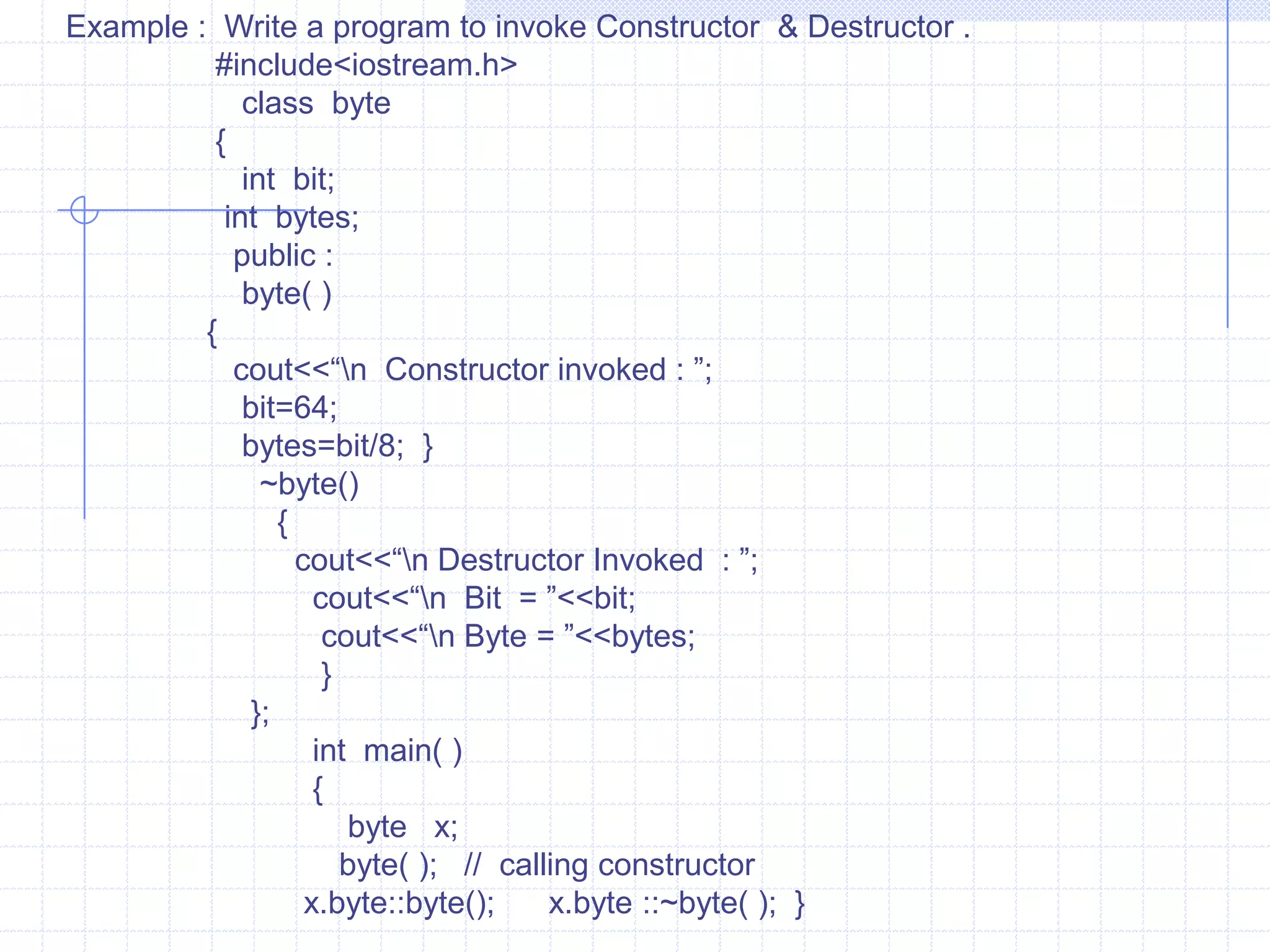 Copy constructorThe constructor  can  accept arguments of any data type including  user-defined  data types and an object of its own class.   copy constructor :Statement (a)Statement (b)Class   num{        private:        -------------        ------------           public :               num(num);   }Class   num{        private:        -------------        ------------           public :               num(num&);   }IN stmt(a)  an argument of the constructor is same as that of its class.Hence this declaration is wrong.It is possible to pass reference of object to the constructor. Such declaration is known as copy constructor. The stmt(b) is valid and can be used to copy constructor.