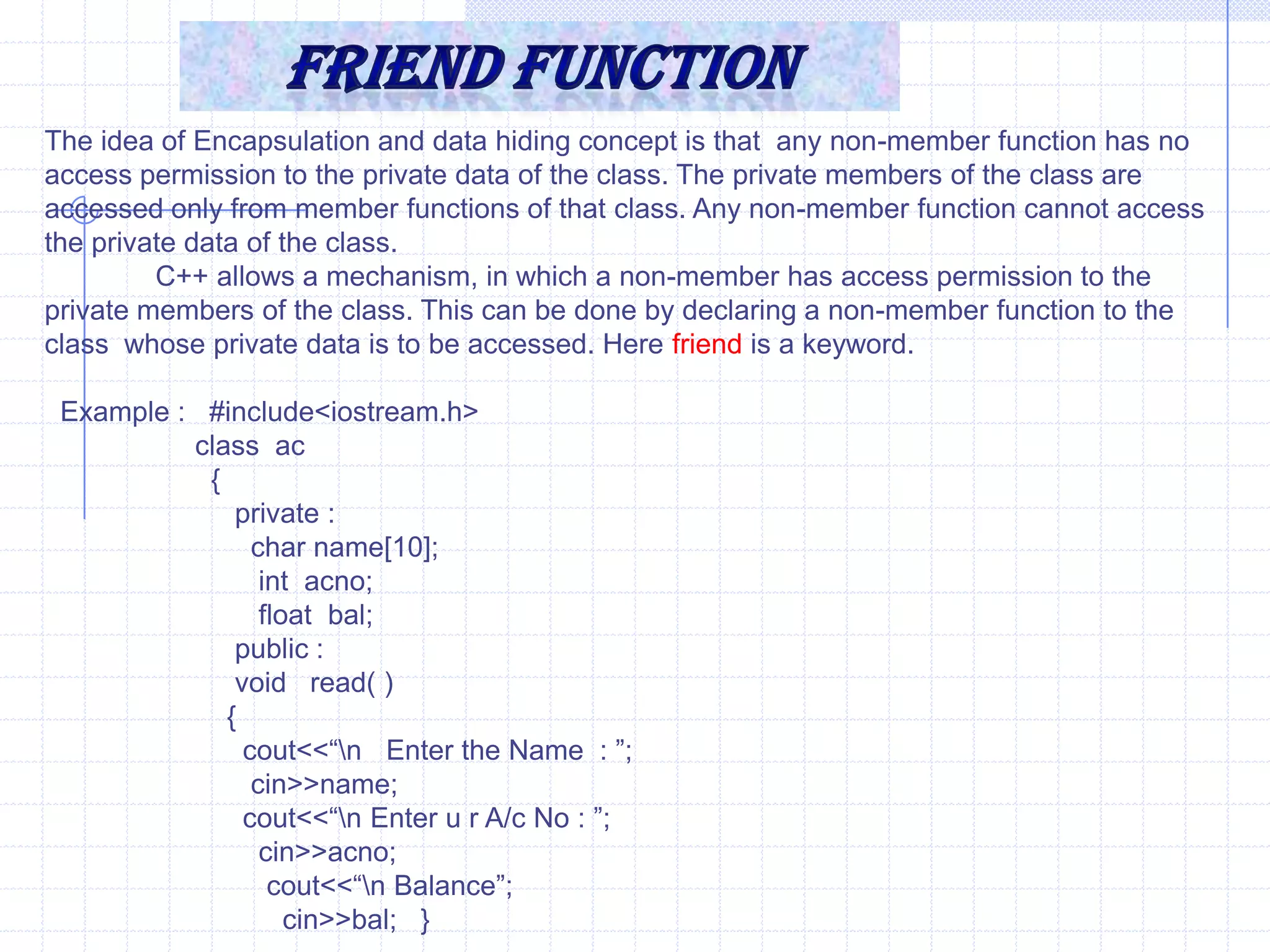 Friend FunctionIt is not a member function .But it has complete access on all  types of properties of a class.Characteristics of friend function :Friend function is signatured with in the class & prefixed with friend keyword. It mean’s the signature defines these functions friend of current class.It is not called associated with <object>.It takes class  objects as parameter.It is friend of one or many class as.Syntax :   friend  <return type>  <function_name> (<parameters>);  when we are defined the function is out of the class.   <return type> <FunctionName> (<parameter>)    {       -----------       }