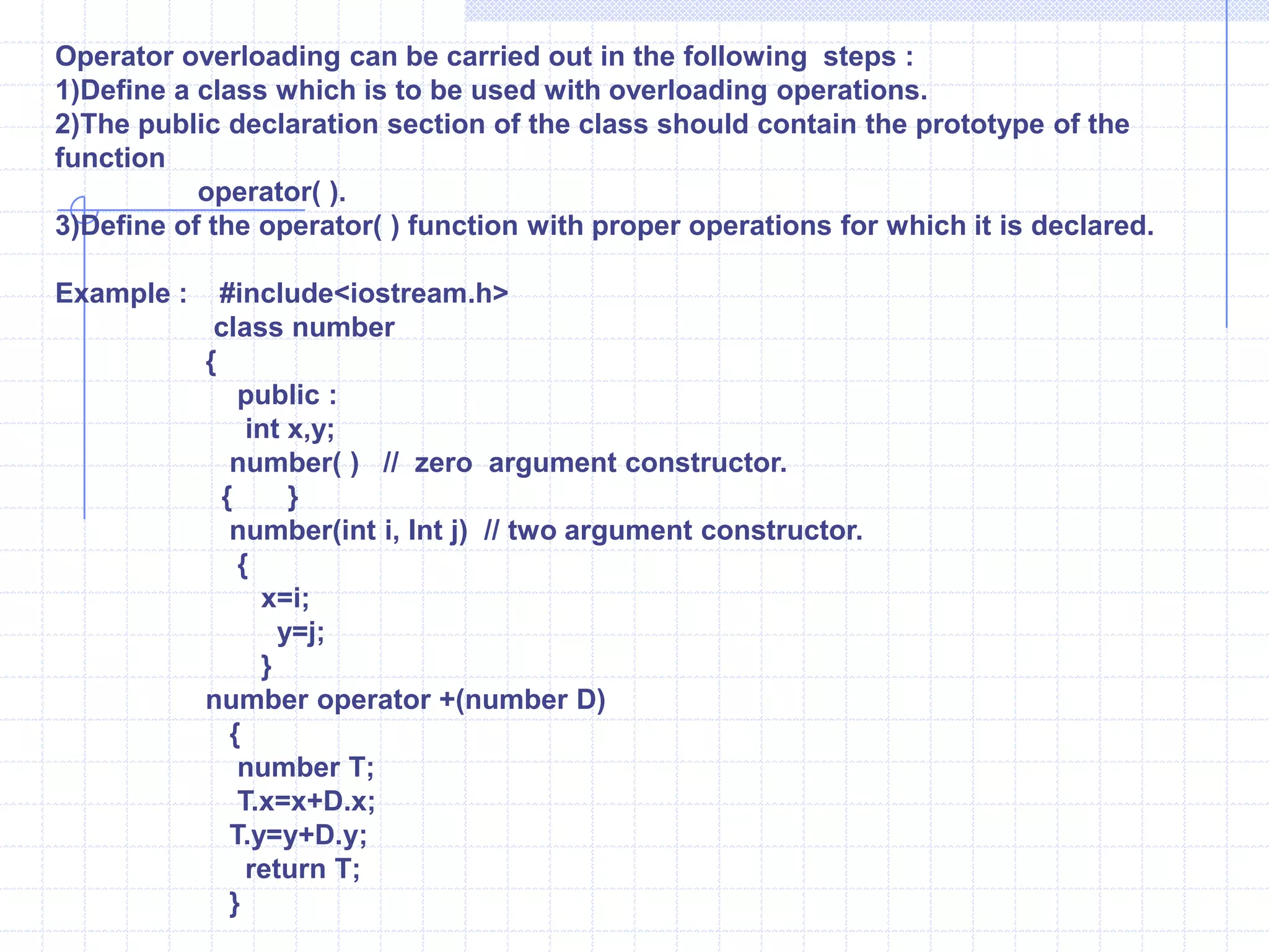 Operator overloadingThe capability to relate the existing operator with a member function and use the resulting operator with objects of its class as its operands is called operator overloading.     syntax :              return type   operator   operator symbol(parameters )             {                    statements ;                    --------------                 } Example : W.A.P to perform  addition of two objects and store the result in third object.              #include<iostream.h>              class   number               {                   public :                         int  x,y;                     number( )                         {     }                   number(int  j, int k)         {