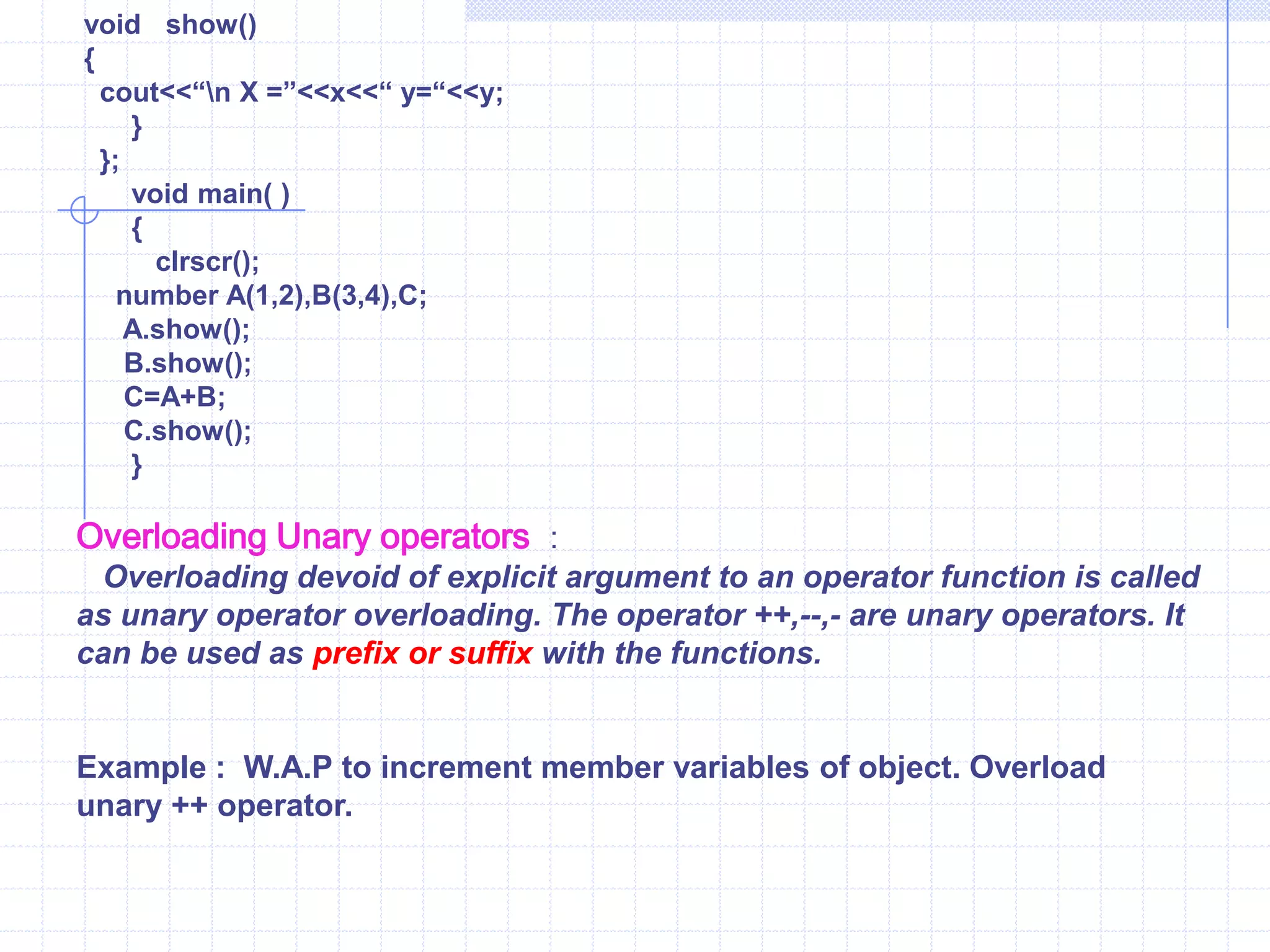       x=j;   y=k;      }  void show( )  {   cout<<“\n  x=”<<x<<“\n  y=”<<y;       }  };    void  main( )   {        clrscr();   number A(2,3),B(4,5),C;   A.show();  B.show();   C.x=A.x+B.x;   //  Adding of two Argument    C.y=A.y+B.y;   //  using member variables directly.    C.show();    }