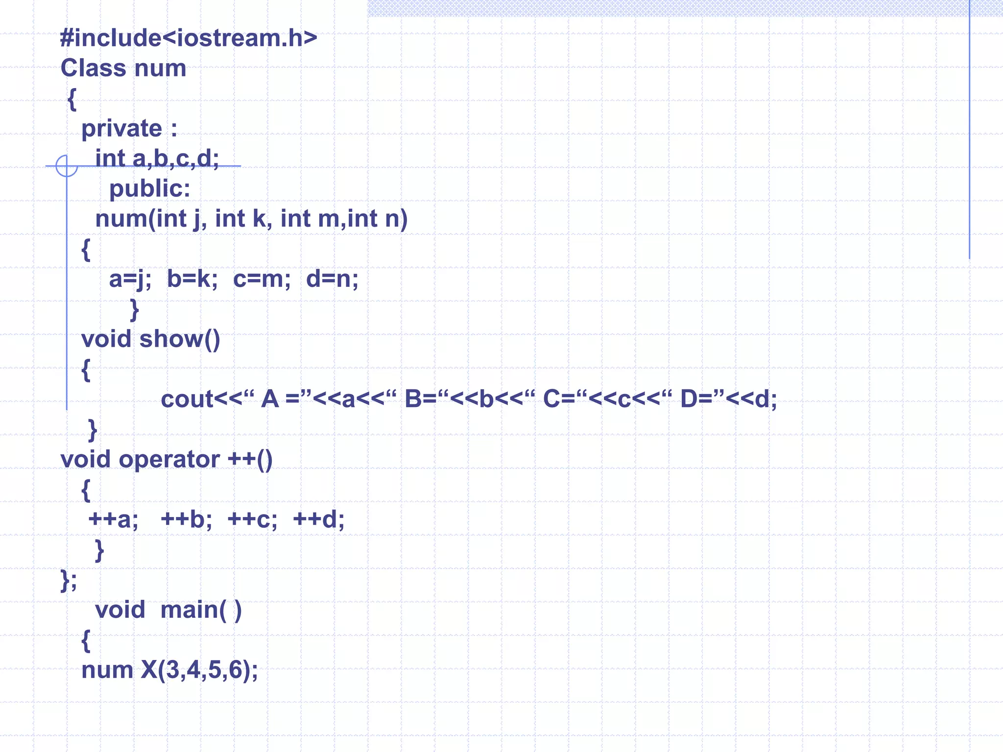 The keyword ‘Operator’ ,followed by an operator symbol, defines a new(overloaded) action of the given operator.     Example   :                   number  operator   +  (number  D)                        {                             number  T;                           T.x=x+D.x;                           T.y=y+D.y;                             return T;                          } The overloaded operators are redefined within a C++ Class using the keyword operator followed by an operator symbol. when an operator is overloaded, the produced symbol is called the operator function name. In the above declarations provide an extra meaning to the operator. Operator functions should be either member functions or friend functions. A friend function requires one argument for  unary operators and two for binary operator.  The member function requires one argument for binary operators and no argument for unary operators.The prototype  of operator functions in classes can be written as follows :       1)  void operator ++();       2) void operator  --();      3)  void operator –();    4) num operator +(num);    5) friend num operator * (int , num);Here  using friend function ,it is essential to pass the objects by value or reference .