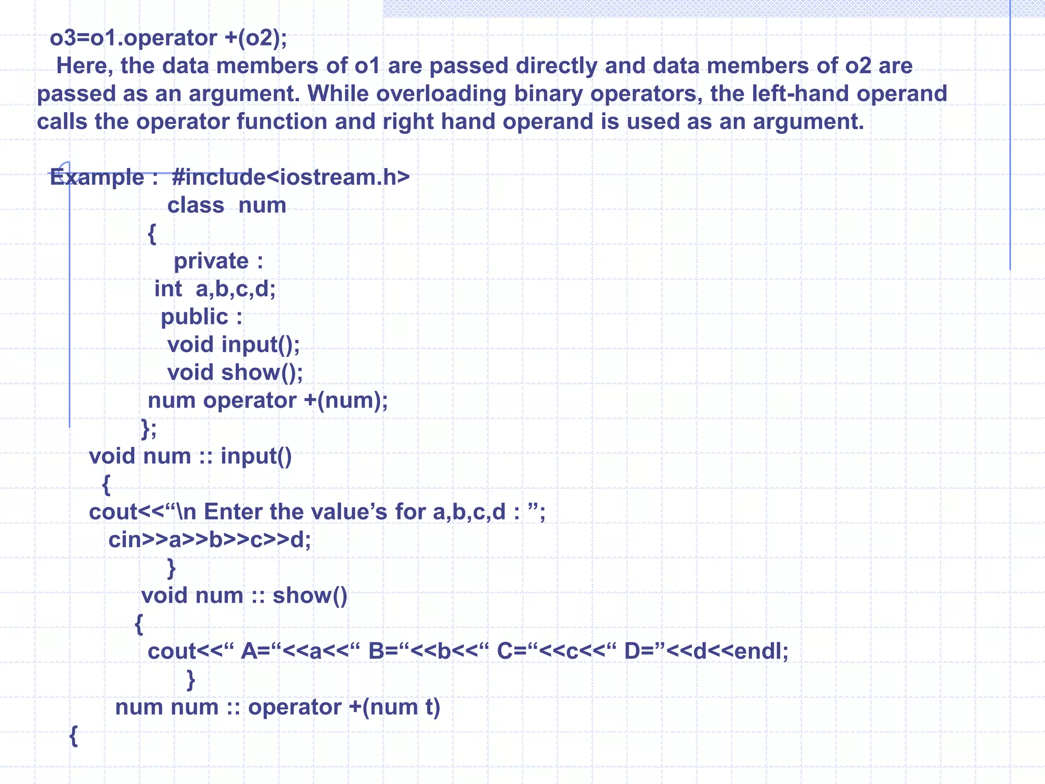  void   show() {   cout<<“\n X =”<<x<<“ y=“<<y;       }   };       void main( )       {          clrscr();     number A(1,2),B(3,4),C;      A.show();      B.show();      C=A+B;      C.show();       }Overloading Unary operators  :Overloading devoid of explicit argument to an operator function is called as unary operator overloading. The operator ++,--,- are unary operators. It can be used as prefix or suffix with the functions.Example :  W.A.P to increment member variables of object. Overload unary ++ operator.