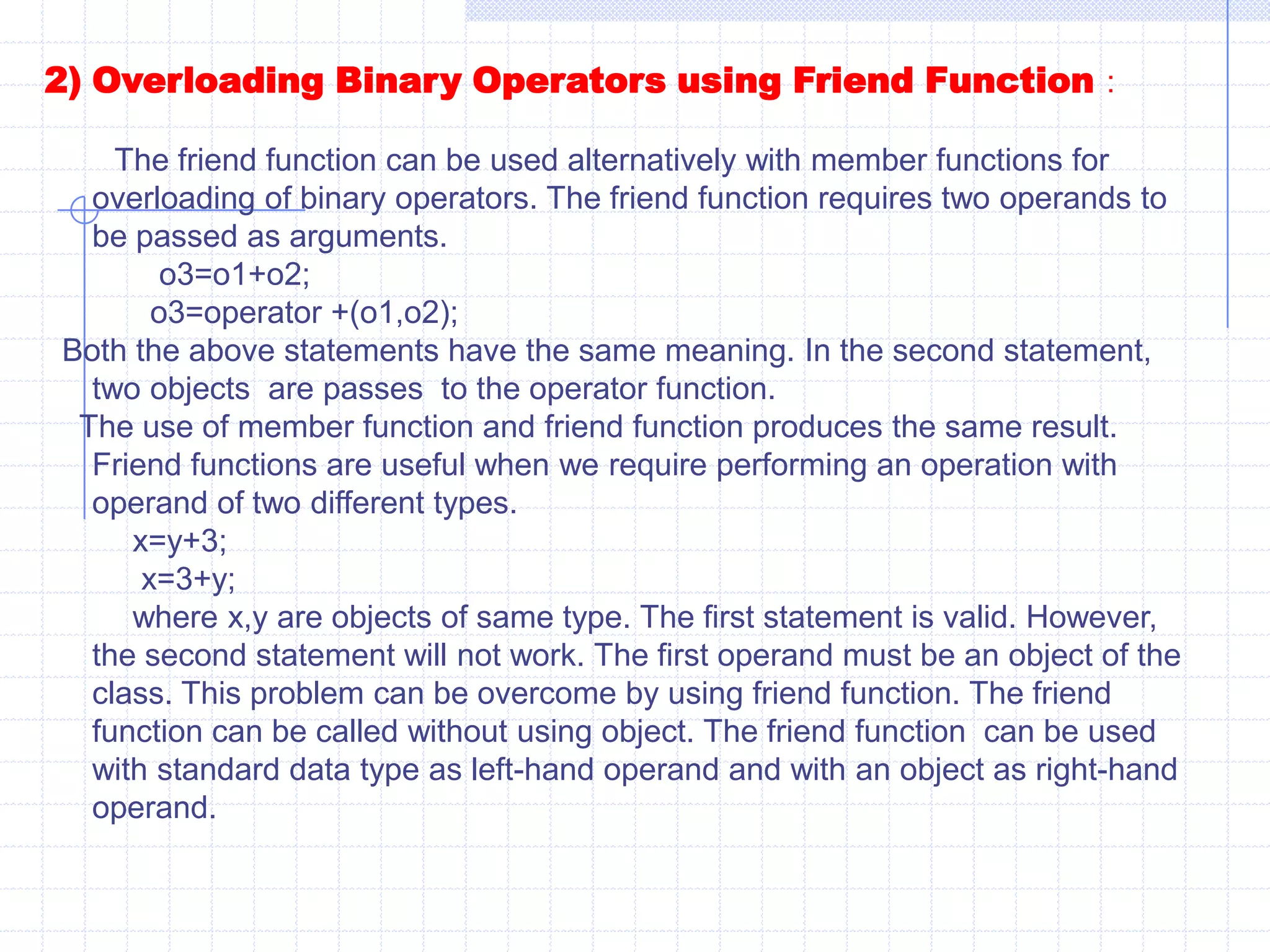 Cout<<“\n Before Increment of  X :”<<endl;  X.show();     ++X;   cout<<“\n After increment of X :”;     X.show();         return 0;         }Binary operators :   overloading with a single parameter is called as binary operator overloading. Like unary operators, binary operator can also be overloaded. Binary operators require two operands. Binary operators are overloaded by using member function and friend function.   1) overloading binary operator using member functions :If overloaded as a member function they require one argument. The argument contains value of the object, which is to the right of the operator. If we want to perform the addition of two objects o1 and o2,the overloading function should be declared as follows.           operator (num o2);     where num is a class name and o2 is an object.To call function operator the statement is as follows  :          o3=o1+o2;     we know that a member function can be called by using class of that object. Hence ,the called member function is always preceded by the object. The object o1 invokes the function operator() and the object o2 is used as an argument for the function. The statement can also be written as follows .