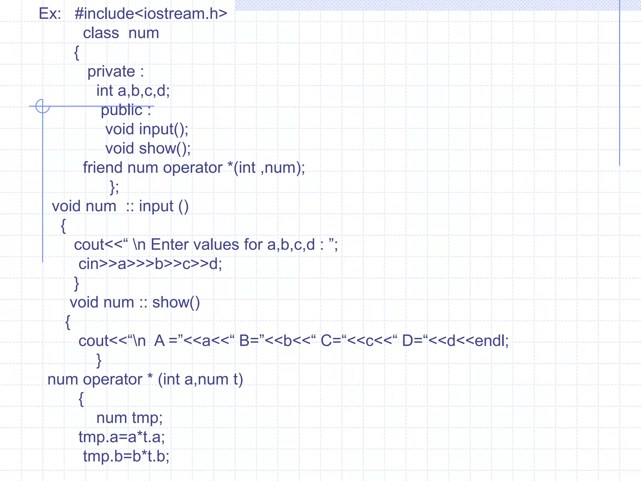 o3=o1.operator +(o2);   Here, the data members of o1 are passed directly and data members of o2 are passed as an argument. While overloading binary operators, the left-hand operand calls the operator function and right hand operand is used as an argument.  Example :  #include<iostream.h>                    class  num                 {                     private :                  int  a,b,c,d;                   public :                    void input();                    void show();                 num operator +(num);                };        void num :: input()          {        cout<<“\n Enter the value’s for a,b,c,d : ”;           cin>>a>>b>>c>>d;                    }                void num :: show()               {                 cout<<“ A=“<<a<<“ B=“<<b<<“ C=“<<c<<“ D=”<<d<<endl;                       }            num num :: operator +(num t)     {