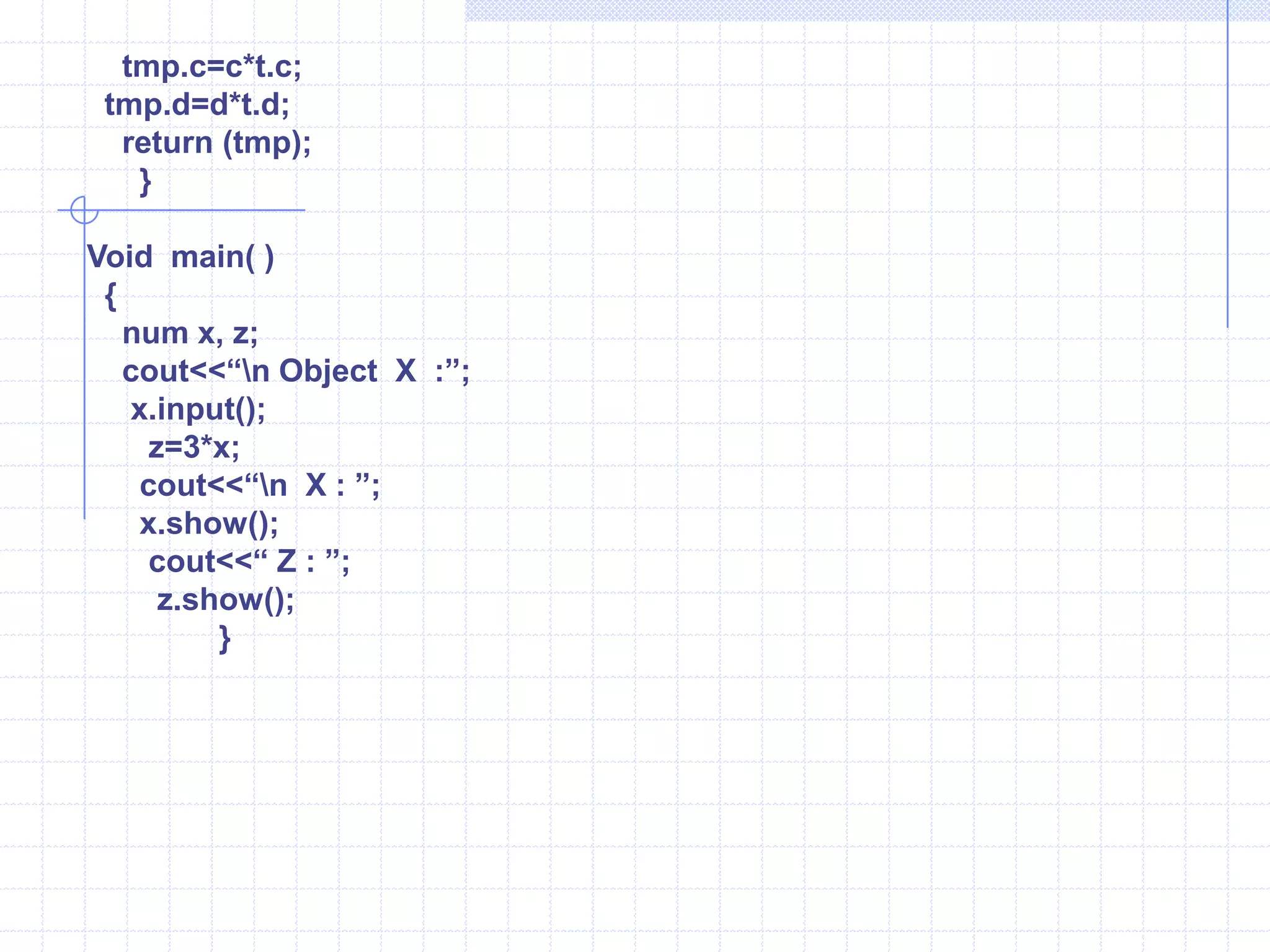 num tmp;   tmp.a=a+t.a;    tmp.b=b+t.b;   tmp.c=c+t.c;  tmp.d=d+t.d;   return (tmp);   }   main()  {      num x, y, z;    cout<<“\n Object X : ”;    x.input(); cout<<“\n  Object Y : ”;    y.input();     z=x+y;        cout<<“\n X : ”;        x.show();         cout<<“ Y : ”;          y.show();              cout<<“ Z : ”;               z.show();              }