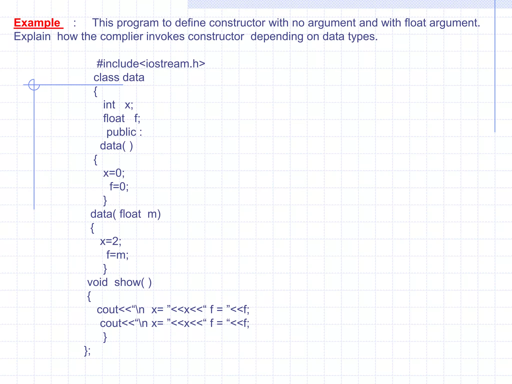 Ex:   #include<iostream.h>          class  num        {           private :             int a,b,c,d;              public :               void input();               void show();          friend num operator *(int ,num);                };   void num  :: input ()     {        cout<<“ \n Enter values for a,b,c,d : ”;         cin>>a>>>b>>c>>d;        }       void num :: show()      {         cout<<“\n  A =”<<a<<“ B=”<<b<<“ C=“<<c<<“ D=“<<d<<endl;             }  num operator * (int a,num t)         {             num tmp;         tmp.a=a*t.a;          tmp.b=b*t.b;
