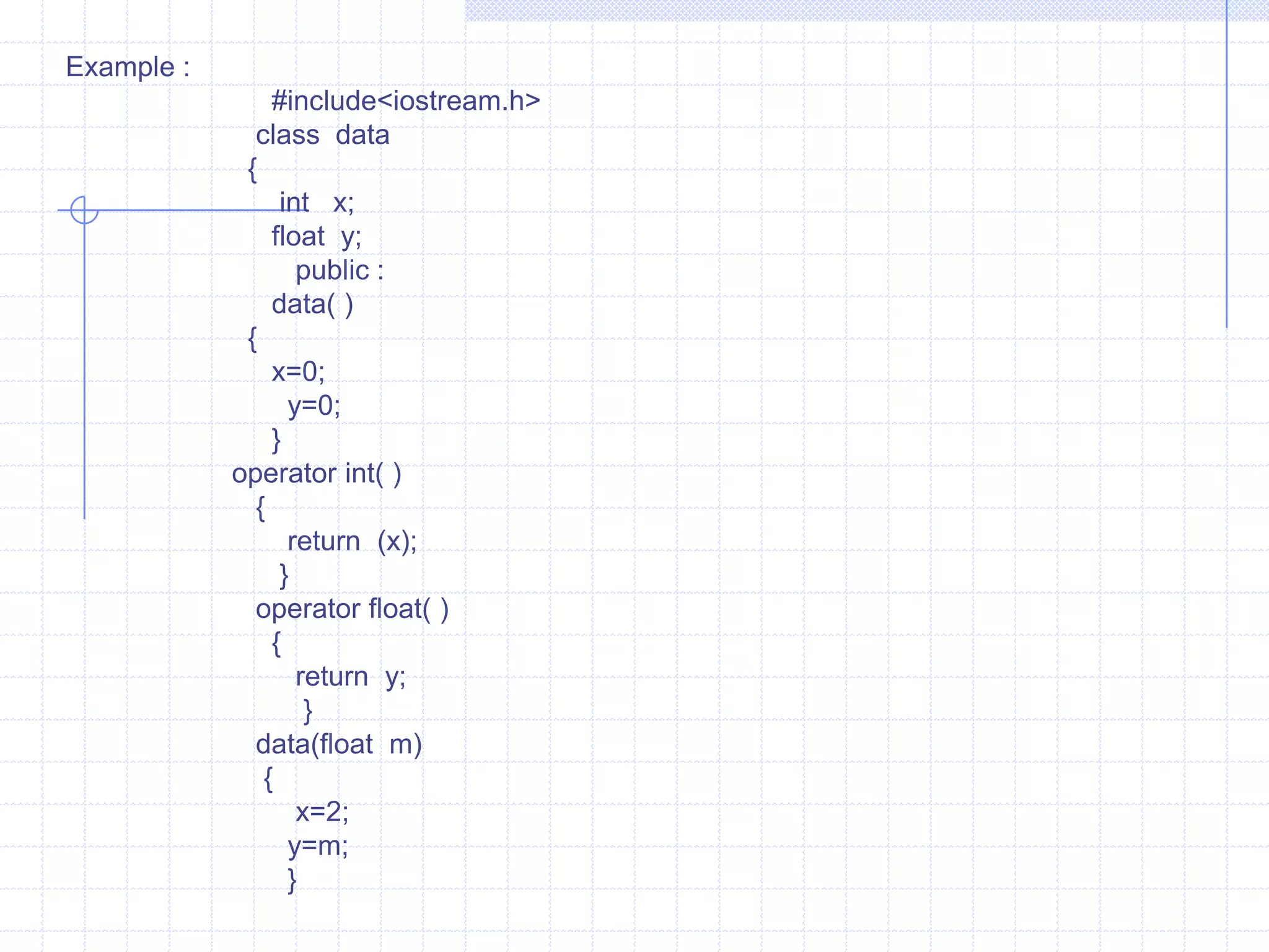 Type conversionWhen constants and variables  of various data types are clubbed in a single expression, automatic type conversion takes place. This is so for basic data types. The compiler  has no idea about the user-defined data types and about  their  conversion  to other data types. The programmer should  write the routines that convert basic types to user-defined  data types  or vice versa.   There are three possibilities of data conversion as .   1)  Conversion from basic data type to user -defined  data type (class type).   2)  Conversion  from  class type to basic data type.   3)  Conversion from one class type to another class type.Conversion  from basic data type to class type  :                   The conversion from basic to class data type is easily carried out. It is automatically done  by  the compiler  with the help of in-built routines  or by applying  type casting. In  this type the left-hand operand of “ = “ sign is always  class type and right –hand operand is always basic types.   
