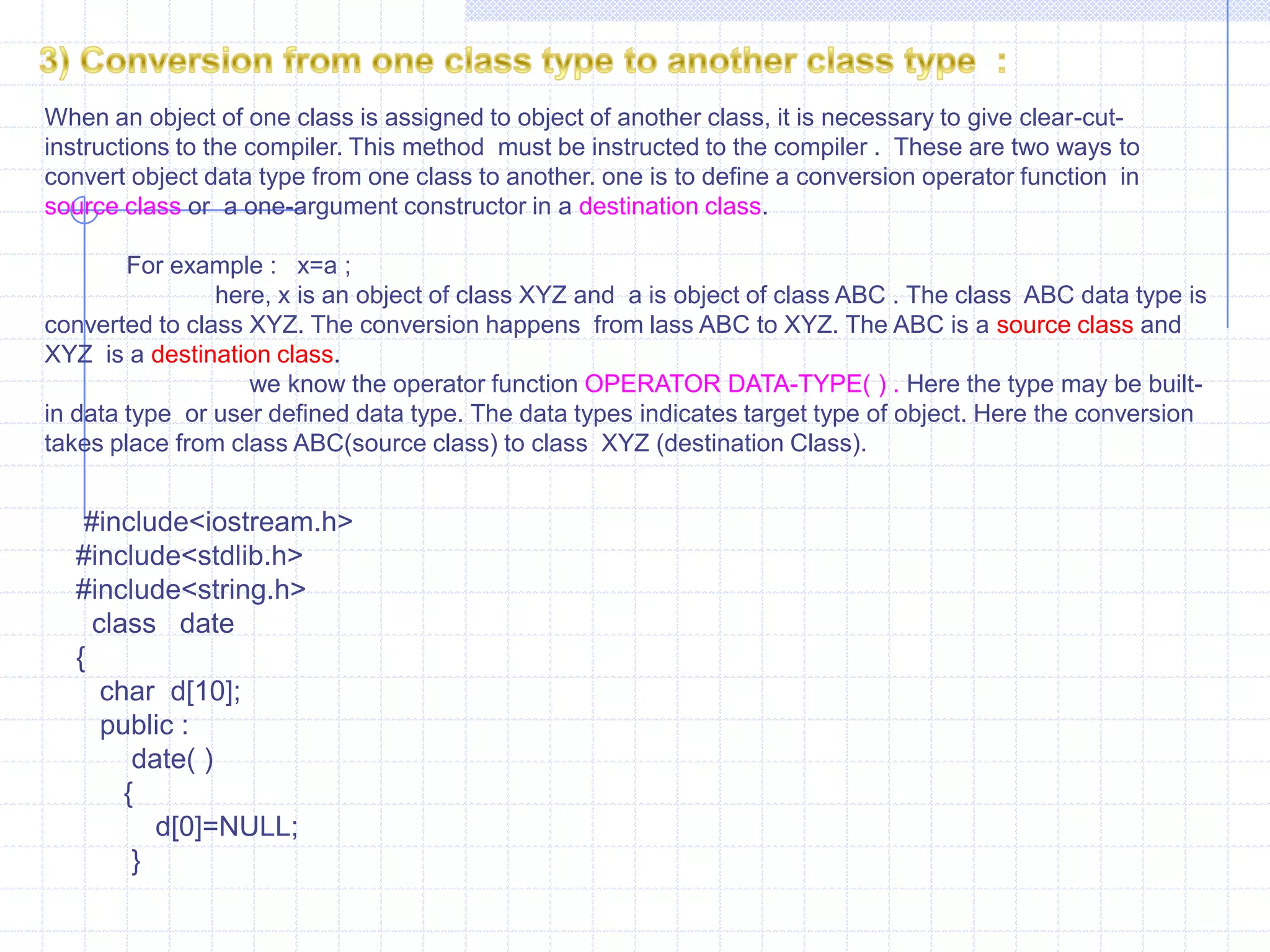 Int  main( )  {      data d;        d=1;         d.show();        d=6.9;          d.show();          }2) Conversion from class to basic data type    :                              We already see that previous  type i.e.., how compiler  makes conversion from basic to class type. The compiler does not have any knowledge about the user-defined data type built using classes. In this type of conversion, the programmer explicitly needs to tell the compiler  how to perform conversion from class to basic data type. These instructions are written in a member function. Such type of  conversion is also known as overloading  of type cast operators. The compiler first searches for the operator keyword followed by data type and if it  is not defined, it applies the conversion functions. In this type , the left-hand operand is always of basic data type and right-hand  operand is always of class type.  