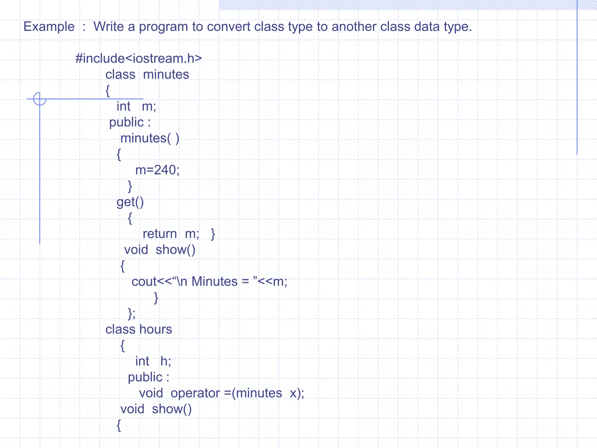 3) Conversion from one class type to another class type  :When an object of one class is assigned to object of another class, it is necessary to give clear-cut-instructions to the compiler. This method  must be instructed to the compiler .  These are two ways to convert object data type from one class to another. one is to define a conversion operator function  in source class or  a one-argument constructor in a destination class.            For example :   x=a ;                         here, x is an object of class XYZ and  a is object of class ABC . The class  ABC data type is converted to class XYZ. The conversion happens  from lass ABC to XYZ. The ABC is a source class and  XYZ  is a destination class.                               we know the operator function OPERATOR DATA-TYPE( ) . Here the type may be built-in data type  or user defined data type. The data types indicates target type of object. Here the conversion takes place from class ABC(source class) to class  XYZ (destination Class).     #include<iostream.h>    #include<stdlib.h>    #include<string.h>      class   date    {       char  d[10];       public :           date( )          {              d[0]=NULL;           } 