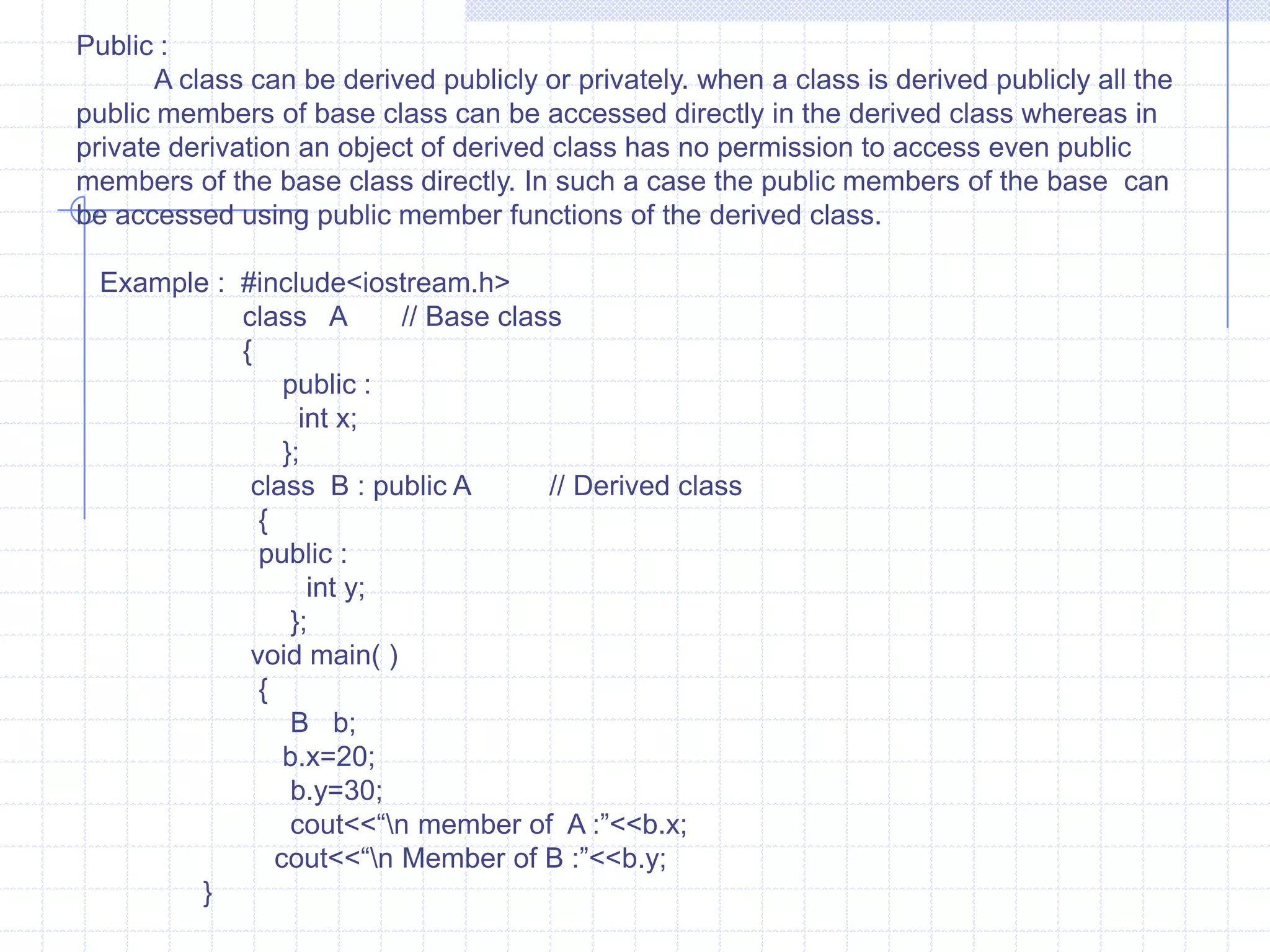Inheritance                             Inheritance is one of the most useful and essential characteristics of  OOP. The existing classes are main component’s of inheritance. The new classes are created from existing one. The properties of existing classes are simply extended to the new classes. The new classes  created using such methods are known as derived classes and the existing classes are known as base classes. The relationship between the base and derived class is known as “ Kind of relationship“.                          The programmer can define new member variables and functions in the derived class. The base class remains unchanged. The object of derived class can access members of base as well as derived class. On the other hand the object of base class can’t access members of derived classes. The base classes do not know about their subclasses.                    The term reusability means reuse of properties of base class in the derived classes. Reusability permits to reuse members of the previous class. In the base class is reused.  Reusability is achieved using inheritance. Inheritance and reusability are not different  from each other.                    The base class is called as super class, parent or ancestor and derived class as sub class, child or descendent.   