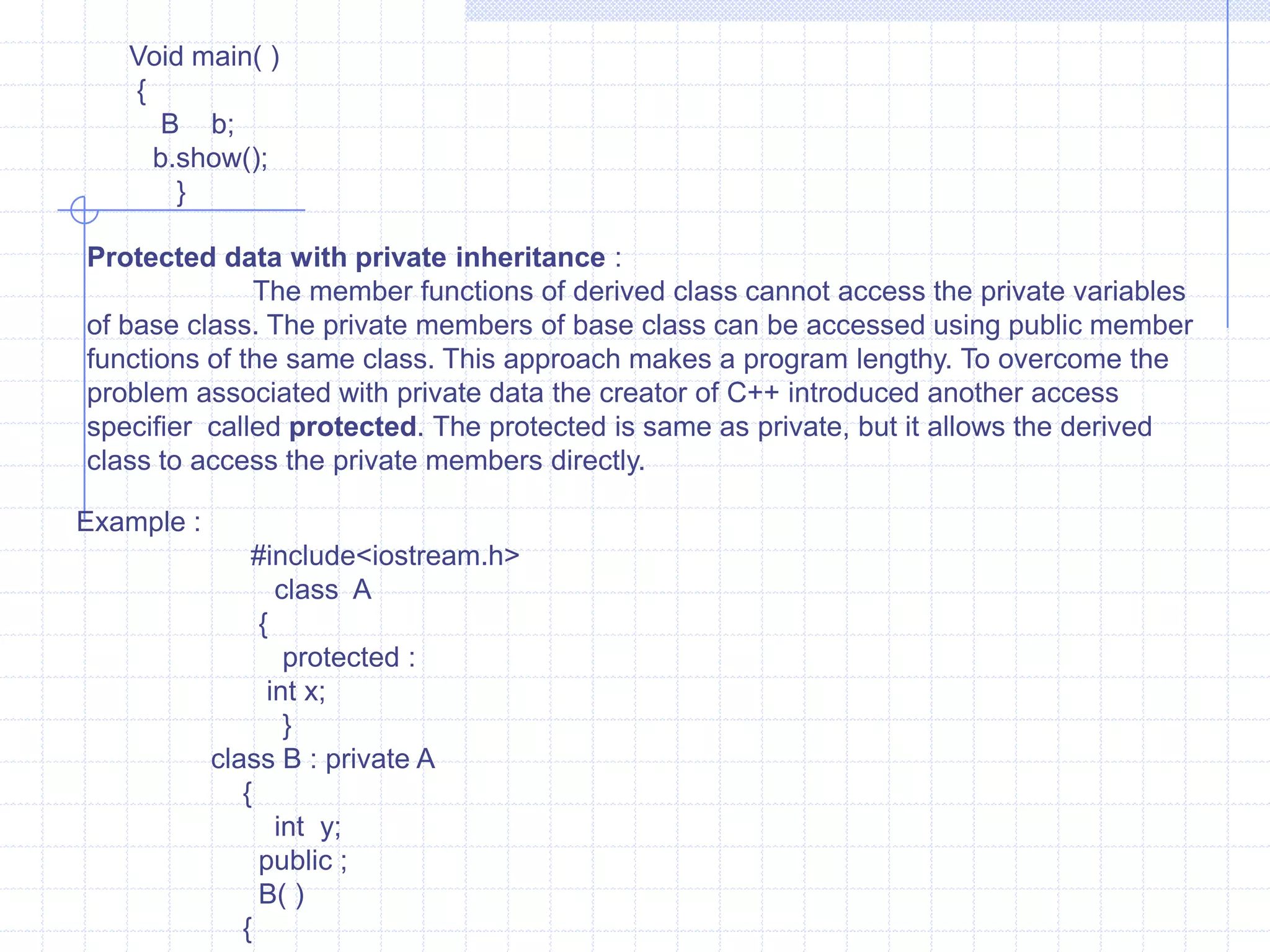 Syntax :              class name of the derived class :  access specifiers - name of the base class                  {                     -----------------------------                     -----------------------------   // member variables of new class(derived class)                      -----------------------------                      }   The derived class name and base class names are separated by colon (:) .The access specifiers  may be private or public . The keyword private ort public is specified followed by colon. Generally, the access specifier is to be specified. In the absence of access specifier  the default is private the access specifiers decide whether the characteristics of the base classes are derived  privately or publicly. The derived class also has it’s own set of member variables and functions.    Syntax :                   class B : public A                    {                     -----   /// members of class B                     -----                        }