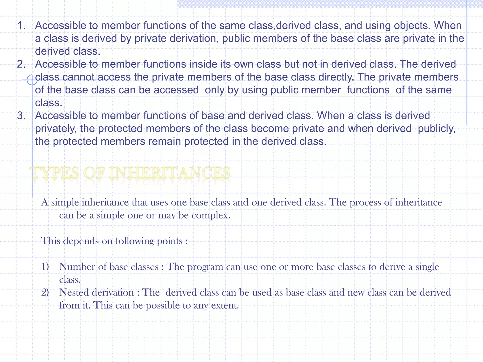 Private inheritance :                   The object of privately derived class cannot access the public members of the base class directly. hence member functions are used to access the members.Example :      #include<iostream.h>                       class  A                   {                        public :                          int x;                  };                   class B : private A                     {                          public :                             int y;                           B()                       {                          x=20;                         y=40;                        }               void show()                {                   cout<<“\n x=”<<x;                  cout<<“\n y=”<<y;                }      };