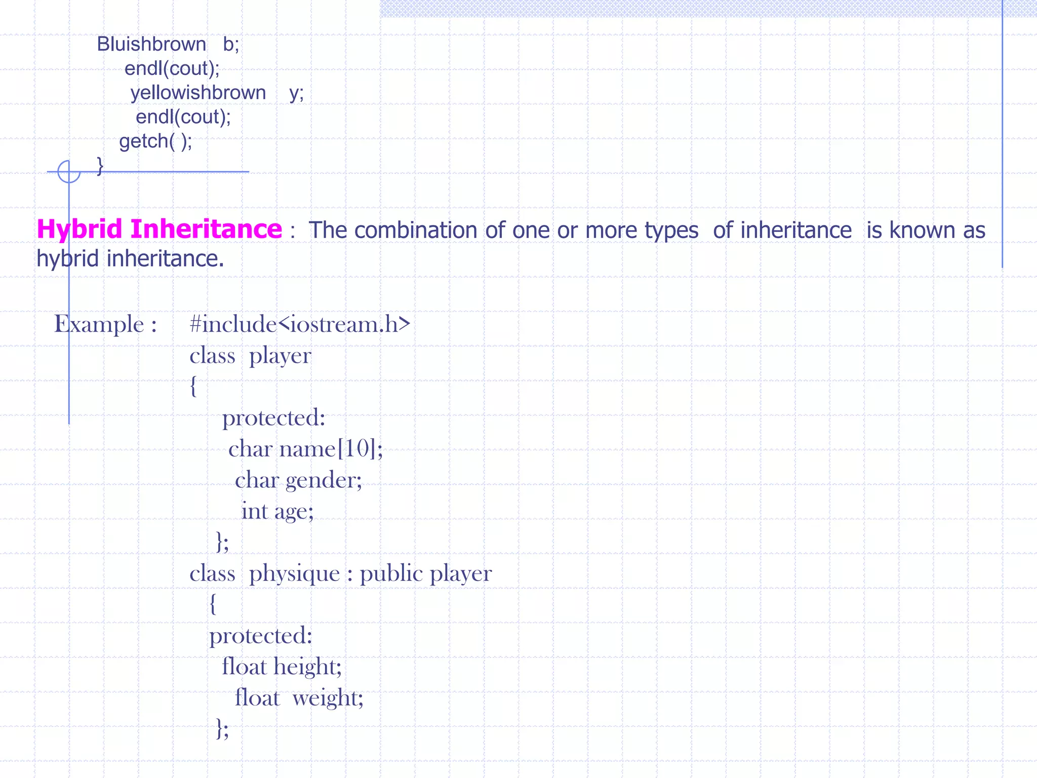 Hierarchical Inheritance  :  In this inheritance one class could be inherited from one or more  classes. new members are added to the derived class. Inheritance also supports hierarchical arrangement of programs. Several programs require hierarchical arrangement of classes, in which derived classes share the properties of base class. Hierarchical unit shows top down style through splitting a compound class into several simple sub classes. Ex :    #include<iostream.h>          class  red          {            public :             red( )             {                   cout<<“ Red ”;                     }                };           class  yellow              {                public :                   yellow()                 {                    cout<<“ Yellow ”;                        }                    };               class blue                  {