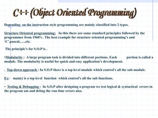 C++ (Object Oriented Programming) Depending  on the instruction style programming are mainly classified into 2 types. Structure Oriented programming:   In this there are some standard principles followed by the programmer from 1960’s . The best example for structure oriented programming’s and ‘C’,pascal,…..etc.    The principle’s for S.O.P is . ,[object Object],.  Top-down approach : In S.O.P there is a top level module which control’s all the sub-module. Ex:    main() is a top level  function  which control’s all the sub functions. ,[object Object],[object Object],[object Object],[object Object]