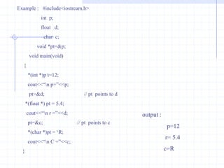 PointerA pointer is a memory variable that stores a memory address.Pointers can have any name that is legal for other variables and it is declared in the same fashion like other variables but it is always denoted by ‘*’ operator. Features of Pointers : Pointers save the memory space.Execution time with pointer is faster because data is manipulated with the address I.e., direct access to memory location.The memory is accessed efficiently with the pointers.The pointer assigns the memory space dynamically that leads you to reserve a specific bytes in the memory.Pointers are used with data structures.They are useful for representing two-dimensional and  multi-dimensional arrays.In C++ , a pointer declared to a base class could access the objects of derived class. Whereas  a pointer to derived class cannot access the objects of base class.The compiler will generate an error message cannot convert ‘A *’  to ‘B *’ where A is the base class  and B is the derived class.